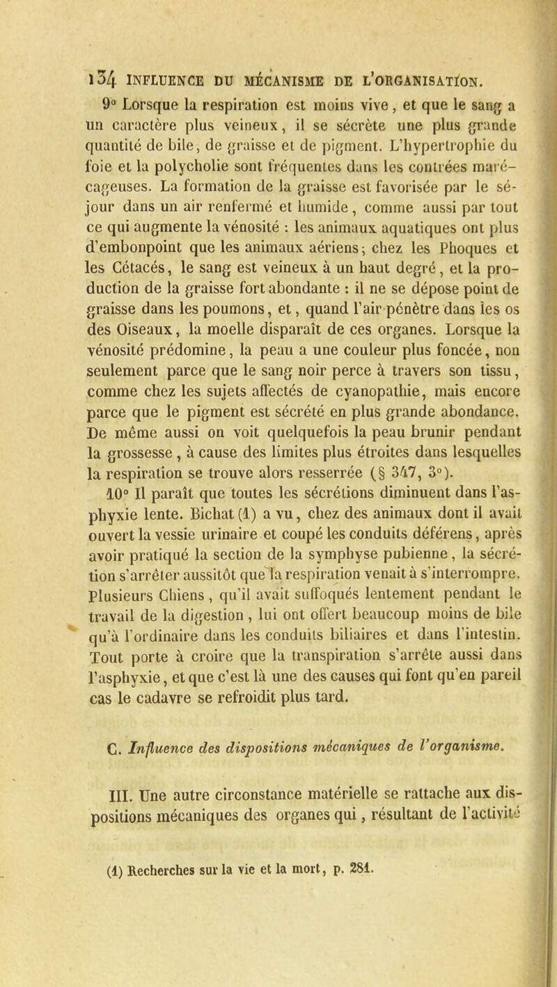 9° Lorsque la respiration est moins vive, et que le sang a un caractère plus veineux, il se sécrète une plus grande quantité do bile, de graisse et de pigment. L'hypertrophie du foie et la polycholie sont fréquentes dans les contrées maré- cageuses. La formation de la graisse est favorisée par le sé- jour dans un air renfermé et humide, comme aussi par tout ce qui augmente la vénosité : les animaux aquatiques ont plus d'embonpoint que les animaux aériens; chez les Phoques et les Cétacés, le sang est veineux à un haut degré, et la pro- duction de la graisse fort abondante : il ne se dépose point de graisse dans les poumons, et, quand l'air pénètre dans les os des Oiseaux, la moelle disparaît de ces organes. Lorsque la vénosité prédomine, la peau a une couleur plus foncée, non seulement parce que le sang noir perce à travers son tissu, comme chez les sujets affectés de cyanopathie, mais encore parce que le pigment est sécrété en plus grande abondance. De même aussi on voit quelquefois la peau brunir pendant la grossesse, à cause des limites plus étroites dans lesquelles la respiration se trouve alors resserrée (§ 347, 3°). 10° Il paraît que toutes les sécrétions diminuent dans l'as- phyxie lente. Bichat (1) a vu, chez des animaux dont il avait ouvert la vessie urinaire et coupé les conduits déférens, après avoir pratiqué la section de la symphyse pubienne, la sécré- tion s'arrêter aussitôt que la respiration venait à s'interrompre. Plusieurs Chiens, qu'il avait suffoqués lentement pendant le travail de la digestion , lui ont offert beaucoup moins de bile qu'à l'ordinaire dans les conduits biliaires et dans l'intestin. Tout porte à croire que la transpiration s'arrête aussi dans l'asphyxie, et que c'est là une des causes qui font qu'en pareil cas le cadavre se refroidit plus tard. C. Influence des dispositions mécaniques de l'organisme. III. Une autre circonstance matérielle se rattache aux dis- positions mécaniques des organes qui, résultant de l'activité (1) Recherches sur la vie et la mort, p. 281.
