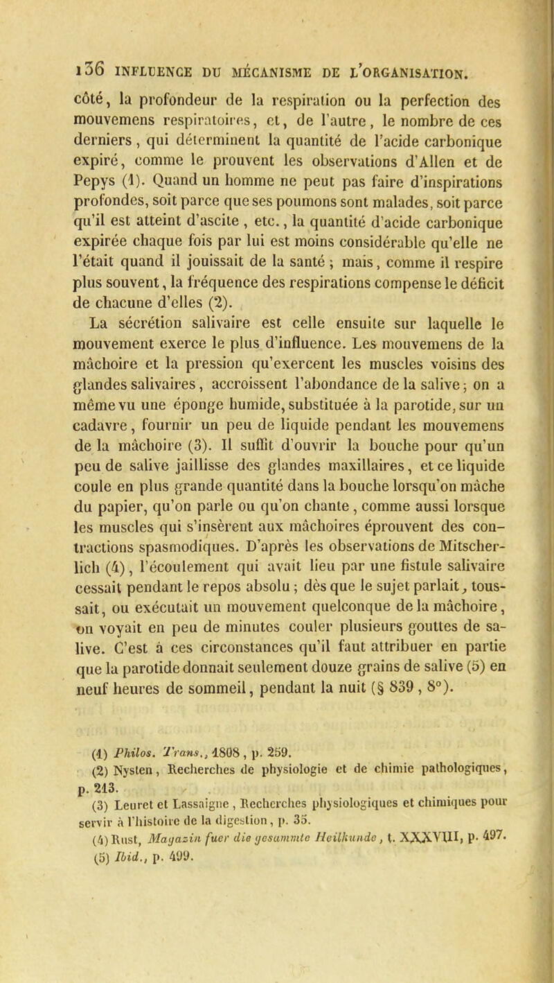 côté, la profondeur de la respiration ou la perfection des mouvemens respiratoires, et, de l'autre, le nombre de ces derniers, qui déterminent la quantité de l'acide carbonique expiré, comme le prouvent les observations d'Allen et de Pepys (1). Quand un homme ne peut pas faire d'inspirations profondes, soit parce que ses poumons sont malades, soit parce qu'il est atteint d'ascite , etc., la quantité d'acide carbonique expirée chaque fois par lui est moins considérable qu'elle ne l'était quand il jouissait de la santé ; mais, comme il respire plus souvent, la fréquence des respirations compense le déficit de chacune d'elles (2). La sécrétion salivaire est celle ensuite sur laquelle le mouvement exerce le plus d'influence. Les mouvemens de la mâchoire et la pression qu'exercent les muscles voisins des glandes salivaires, accroissent l'abondance de la salive ; on a même vu une éponge humide, substituée à la parotide, sur un cadavre, fournir un peu de liquide pendant les mouvemens de la mâchoire (3). Il suffit d'ouvrir la bouche pour qu'un peu de salive jaillisse des glandes maxillaires, et ce liquide coule en plus grande quantité dans la bouche lorsqu'on mâche du papier, qu'on parle ou qu'on chante, comme aussi lorsque les muscles qui s'insèrent aux mâchoires éprouvent des con- tractions spasmodiques. D'après les observations de Mitscher- lich (4), l'écoulement qui avait lieu par une fistule salivaire cessait pendant le repos absolu ; dès que le sujet parlait, tous- sait, ou exécutait un mouvement quelconque delà mâchoire, on voyait en peu de minutes couler plusieurs gouttes de sa- live. C'est à ces circonstances qu'il faut attribuer en partie que la parotide donnait seulement douze grains de salive (5) en neuf heures de sommeil, pendant la nuit (§ 839 , 8°). (1) Philos. Trans., 1808 , p. 259. (2) Nysten, Recherches de physiologie et de chimie pathologiques, p. 213. (3) Leuret et Lassaigue , Recherches physiologiques et chimiques pour servir à l'histoire de la digestion, p. 35. (4) Rust, Magasin fucr die yesammtc Heilhunde, t. XXXVUIi P- 497. (5) Ibid., p. 499.