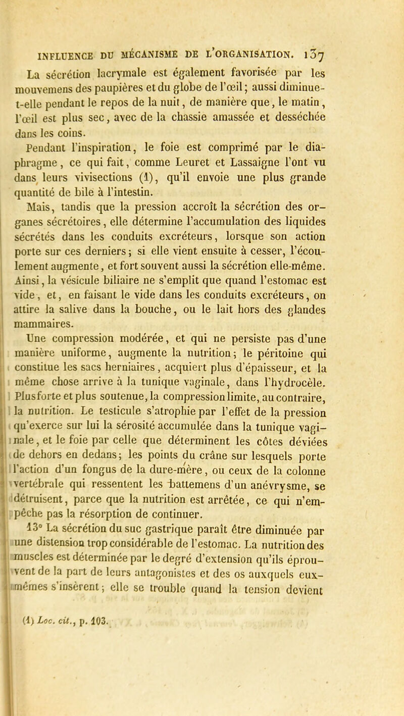 La sécrétion lacrymale est également favorisée par les mouvemens des paupières et du globe de l'œil ; aussi diminue- t-elle pendant le repos de la nuit, de manière que, le matin, l'œil est plus sec, avec de la chassie amassée et desséchée dans les coins. Pendant l'inspiration, le foie est comprimé par le dia- phragme , ce qui fait, comme Leuret et Lassaigne l'ont vu dans leurs vivisections (1), qu'il envoie une plus grande quantité de bile à l'intestin. Mais, tandis que la pression accroît la sécrétion des or- ganes sécrétoires, elle détermine l'accumulation des liquides sécrétés dans les conduits excréteurs, lorsque son action porte sur ces derniers ; si elle vient ensuite à cesser, l'écou- lement augmente, et fort souvent aussi la sécrétion elle-même. Ainsi, la vésicule biliaire ne s'emplit que quand l'estomac est vide, et, en faisant le vide dans les conduits excréteurs, on attire la salive dans la bouche, ou le lait hors des glandes mammaires. Une compression modérée, et qui ne persiste pas d'une manière uniforme, augmente la nutrition; le péritoine qui constitue les sacs herniaires, acquiert plus d'épaisseur, et la : même chose arrive à la tunique vaginale, dans l'hydrocèle. Plusforteetplus soutenue, la compression limite, au contraire, I la nutrition. Le testicule s'atrophie par l'effet de la pression qu'exerce sur lui la sérosité accumulée dans la tunique vagi- inale, et le foie par celle que déterminent les côtes déviées de dehors en dedans; les points du crâne sur lesquels porte , l'action d'un fongus de la dure-mère, ou ceux de la colonne ^vertébrale qui ressentent les rbattemens d'un anévrysme, se )détruisent, parce que la nutrition est arrêtée, ce qui n'em- pêche pas la résorption de continuer. 13° La sécrétion du suc gastrique paraît être diminuée par e distension trop considérable de l'estomac. La nutrition des uscles est déterminée par le degré d'extension qu'ils éprou- ent de la part de leurs antagonistes et des os auxquels eux- émes s'insèrent ; elle se trouble quand la tension devient
