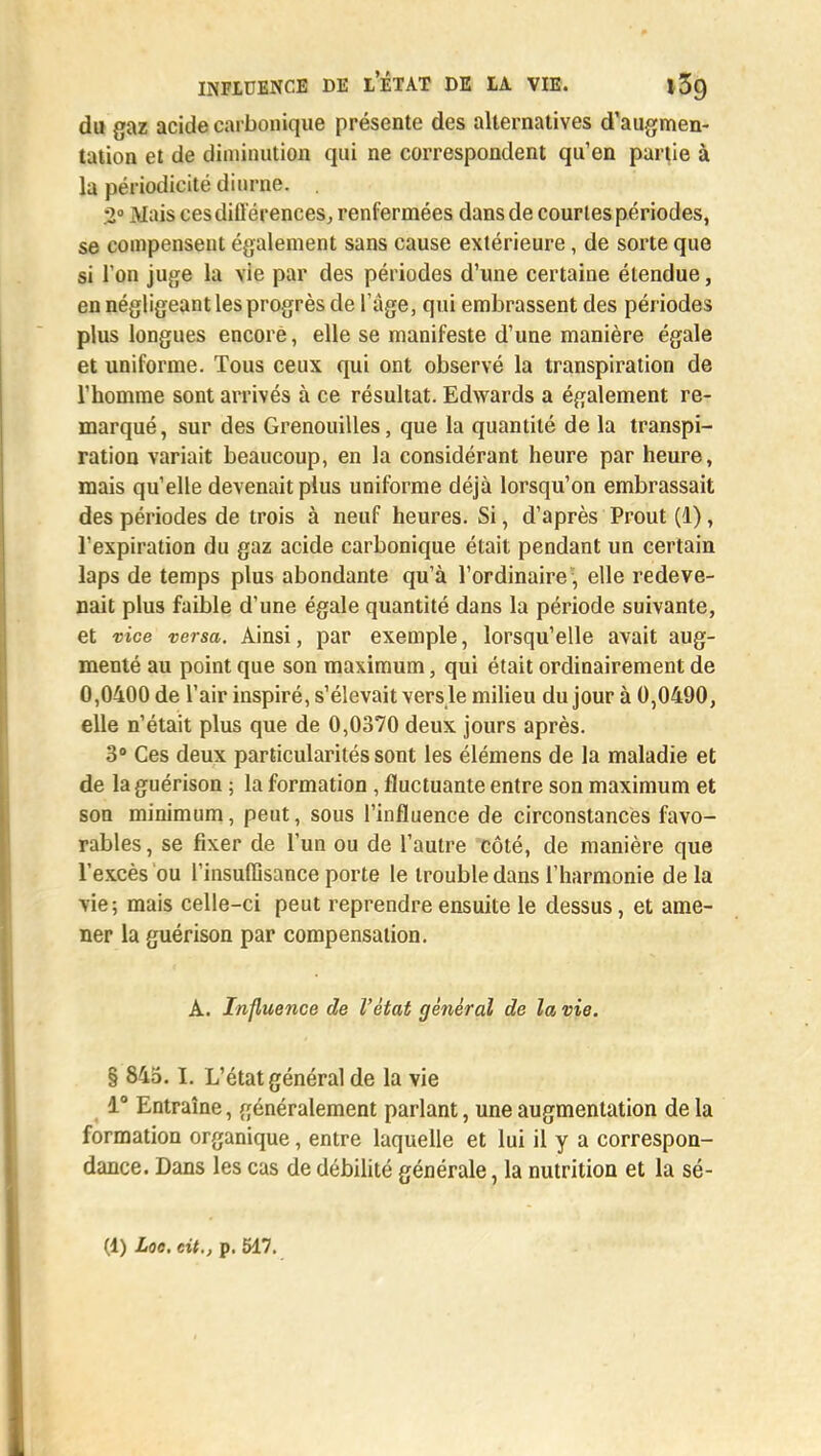 du gaz acide carbonique présente des alternatives d'augmen- tation et de diminution qui ne correspondent qu'en partie à la périodicité diurne. 2° Mais ces différences, renfermées dans de courtes périodes, se compensent également sans cause extérieure, de sorte que si l'on juge la vie par des périodes d'une certaine étendue, en négligeant les progrès de l'âge, qui embrassent des périodes plus longues encore, elle se manifeste d'une manière égale et uniforme. Tous ceux qui ont observé la transpiration de l'homme sont arrivés à ce résultat. Edwards a également re- marqué, sur des Grenouilles, que la quantité de la transpi- ration variait beaucoup, en la considérant heure par heure, mais qu'elle devenait plus uniforme déjà lorsqu'on embrassait des périodes de trois à neuf heures. Si, d'après Prout (1), l'expiration du gaz acide carbonique était pendant un certain laps de temps plus abondante qu'à l'ordinaire\ elle redeve- nait plus faible d'une égale quantité dans la période suivante, et vice versa. Ainsi, par exemple, lorsqu'elle avait aug- menté au point que son maximum, qui était ordinairement de 0,0400 de l'air inspiré, s'élevait vers le milieu du jour à 0,0490, elle n'était plus que de 0,0370 deux jours après. 3° Ces deux particularités sont les élémens de la maladie et de la guérison ; la formation , fluctuante entre son maximum et son minimum, peut, sous l'influence de circonstances favo- rables , se fixer de l'un ou de l'autre côté, de manière que l'excès ou l'insuffisance porte le trouble dans l'harmonie de la vie; mais celle-ci peut reprendre ensuite le dessus, et ame- ner la guérison par compensation. A. Influence de l'état général de la vie. § 845. L L'état général de la vie 1° Entraîne, généralement parlant, une augmentation de la formation organique, entre laquelle et lui il y a correspon- dance. Dans les cas de débilité générale, la nutrition et la sé-