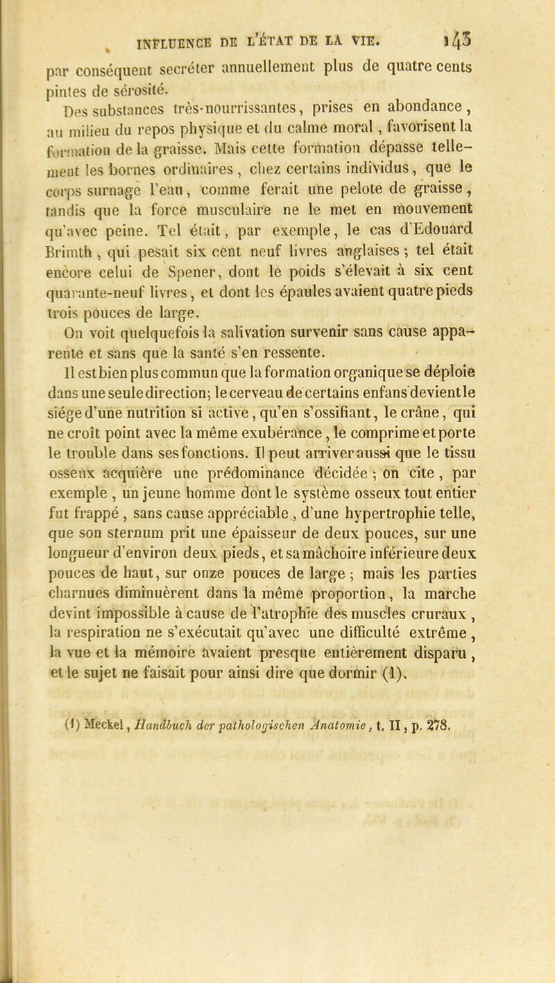 par conséquent sécréter annuellement plus de quatre cents pintes de sérosité. Des substances très-nourrissantes, prises en abondance, au milieu du repos physique et du calme moral, favorisent la formation de la graisse. Mais cette formation dépasse telle- ment les bornes ordinaires , chez certains individus, que le corps surnage l'eau, comme ferait une pelote de graisse, tandis que la force musculaire ne le met en mouvement qu'avec peine. Tel était, par exemple, le cas d'Edouard Brimth , qui pesait six cent neuf livres anglaises ; tel était encore celui de Spener, dont le poids s'élevait à six cent quarante-neuf livres, et dont les épaules avaient quatre pieds trois pouces de large. On voit quelquefois la salivation survenir sans cause appa- rente et sans que la santé s'en ressente. Il estbien plus commun que la formation organique se déploie dans une seule direction; le cerveau de certains enfans'devientle siège d'une nutrition si active, qu'en s'ossifiant, le crâne, qui ne croît point avec la même exubérance, le comprime et porte le trouble dans ses fonctions. Il peut arriver aussi que le tissu osseux acquière une prédominance décidée ; on cite, par exemple , un jeune homme dont le système osseux tout entier fut frappé, sans cause appréciable , d'une hypertrophie telle, que son sternum prit une épaisseur de deux pouces, sur une longueur d'environ deux pieds, et sa mâchoire inférieure deux pouces de haut, sur onze pouces de large ; mais les parties charnues diminuèrent dans la même proportion, la marche devint impossible à cause de l'atrophie des muscles cruraux , la respiration ne s'exécutait qu'avec une difficulté extrême, la vue et la mémoire avaient presque entièrement disparu , et le sujet ne faisait pour ainsi dire que dormir (1).