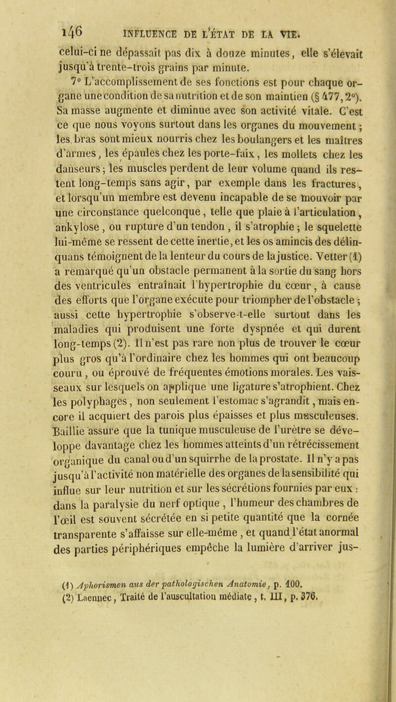 celui-ci ne dépassait pas dix à douze minutes, elle s'élevait jusqu'à trente-trois grains par minute. 7° L'accomplissement de ses fonctions est pour chaque or- gane une condition de sa nutrition et de son maintien (§ 477,2°). Sa masse augmente et diminue avec son activité vitale. C'est ce que nous voyons surtout dans les organes du mouvement ; les bras sont mieux nourris chez les boulangers et les maîtres d'armes, les épaules chez les porte-faix, les mollets chez les danseurs ; les muscles perdent de leur volume quand ils res- tent long-temps sans agir, par exemple dans les fractures, et lorsqu'un membre est devenu incapable de se mouvoir par line circonstance quelconque, telle que plaie à l'articulation, ankylose, ou rupture d'un tendon , il s'atrophie ; le squelette lui-même se ressent de cette inertie, et les os amincis des délin- quans témoignent de la lenteur du cours de lajustice. Vetter (1) a remarqué qu'un obstacle permanent à la sortie du sang hors des ventricules entraînait l'hypertrophie du cœur, à cause des efforts que l'organe exécute pour triompher de l'obstacle ; aussi cette hypertrophie s'observe-t-elle surtout dans les maladies qui produisent une forte dyspnée et qui durent long-temps (2). Il n'est pas rare non plus de trouver le coeur plus gros qu'à l'ordinaire chez les hommes qui ont beaucoup couru, ou éprouvé de fréquentes émotions morales. Les vais- seaux sur lesquels on applique une ligature s'atrophient. Chez les polyphages, non seulement l'estomac s'agrandit, mais en- core il acquiert des parois plus épaisses et plus masculeuses. Baillie assure que la tunique musculeuse de l'urètre se déve- loppe davantage chez les hommes atteints d'un rétrécissement organique du canal ou d'un squirrhe de la prostate. Iln'yapas jusqu'à l'activité non matérielle des organes de la sensibilité qui influe sur leur nutrition et sur les sécrétions fournies par eux : dans la paralysie du nerf optique , l'humeur des chambres de l'œil est souvent sécrétée en si petite quantité que la cornée transparente s'affaisse sur elle-même, et quand l'état anormal des parties périphériques empêche la lumière d'arriver jus- (1) Aphorismen mis der pathologischen Anatomie, p. 100.