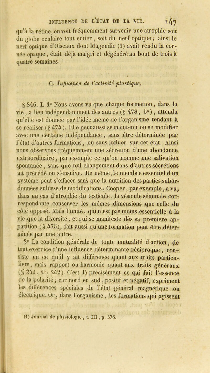 qu'à la rétine, on voit fréquemment survenir une atrophie soit du globe oculaire tout entier , soit du nerf optique -, ainsi le nerf optique d'Oiseaux dont Magendie (d) avait rendu la cor- née opaque, était déjà maigri et dégénéré au bout de trois à quatre semaines. C. Influence de l'activité plastique. § 846. I. 1° Nous avons vu que chaque formation, dans la vie, a lieu indépendamment des autres (§ 478, 5°), attendu qu'elle est donnée par l'idée même de l'organisme tendant à se réaliser (§474). Elle peut aussi se maintenir ou se modifier avec une certaine indépendance , sans êire déterminée par l'état d'autres formations, ou sans influer sur cet état. Ainsi nous observons fréquemment une sécrétion d'une abondance extraordinaire, par exemple ce qu'on nomme une salivation spontanée , sans que nul changement dans d'autres sécrétions ait précédé ou s'ensuive. De même, le membre essentiel d'un système peut s'effacer sans que la nutrition des parties subor- données subisse de modifications ; Cooper, par exemple, a vu, dans un cas d'atrophie du testicule, la vésicule séminale cor- respondante conserver les mêmes dimensions que celle du côté opposé. Mais l'unité, qui n'est pas moins essentielle à la vie que la diversité , et qui se manifeste dès sa première ap- parition (§ 475), fait aussi qu'une formation peut être déter- minée par une autre. 2° La condition générale de toute mutualité d'action, de tout exercice d'une influence déterminante réciproque , con- siste en ce qu'il y ait différence quant aux traits particu- liers, mais rapport ou harmonie quant aux traits généraux (§ 240, 4°; 242). C'est là précisément ce qui fait l'essence de la polarité ; car nord et sud , positif et négatif, expriment les diirérences spéciales de l'état général magnétique ou électrique. Or, dans l'organisme , les formations qui agissent