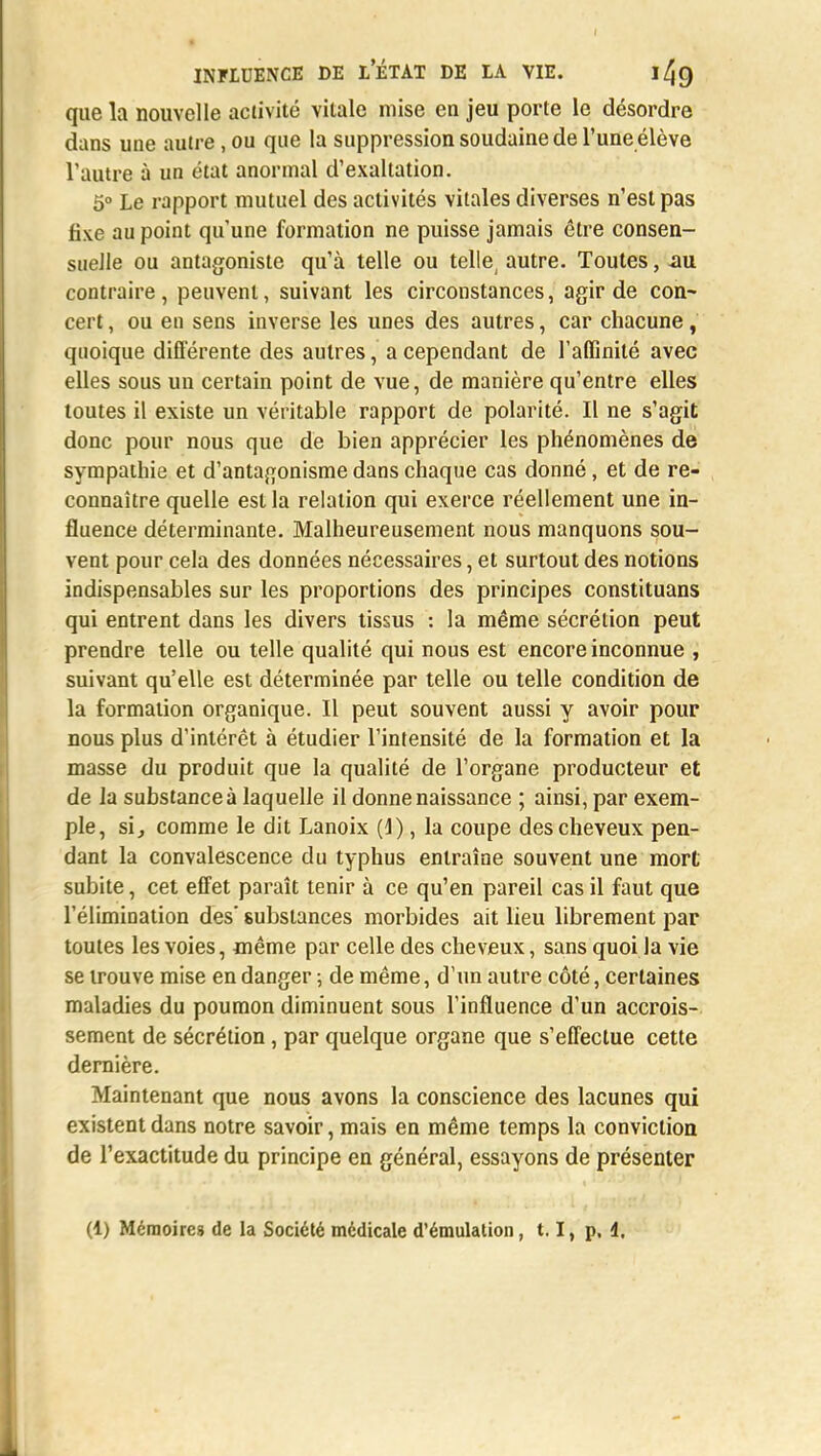 que la nouvelle activité vilale mise en jeu porte le désordre dans une autre, ou que la suppression soudaine de l'une élève l'autre à un état anormal d'exaltation. 5° Le rapport mutuel des activités vitales diverses n'est pas fixe au point qu'une formation ne puisse jamais être consen- suelle ou antagoniste qu'à telle ou telle, autre. Toutes, au contraire, peuvent, suivant les circonstances, agir de con~ cert, ou en sens inverse les unes des autres, car chacune, quoique différente des autres, a cependant de l'affinité avec elles sous un certain point de vue, de manière qu'entre elles toutes il existe un véritable rapport de polarité. Il ne s'agit donc pour nous que de bien apprécier les phénomènes de sympathie et d'antagonisme dans chaque cas donné, et de re- connaître quelle est la relation qui exerce réellement une in- fluence déterminante. Malheureusement nous manquons sou- vent pour cela des données nécessaires, et surtout des notions indispensables sur les proportions des principes constituans qui entrent dans les divers tissus : la même sécrétion peut prendre telle ou telle qualité qui nous est encore inconnue , suivant qu'elle est déterminée par telle ou telle condition de la formation organique. Il peut souvent aussi y avoir pour nous plus d'intérêt à étudier l'intensité de la formation et la masse du produit que la qualité de l'organe producteur et de la substance à laquelle il donne naissance ; ainsi, par exem- ple, si, comme le dit Lanoix (4), la coupe des cheveux pen- dant la convalescence du typhus entraîne souvent une mort subite, cet effet paraît tenir à ce qu'en pareil cas il faut que l'élimination des substances morbides ait lieu librement par toutes les voies, même par celle des cheveux, sans quoi la vie se trouve mise en danger ; de même, d'un autre côté, certaines maladies du poumon diminuent sous l'influence d'un accrois- sement de sécrétion, par quelque organe que s'effectue cette dernière. Maintenant que nous avons la conscience des lacunes qui existent dans notre savoir, mais en même temps la conviction de l'exactitude du principe en général, essayons de présenter