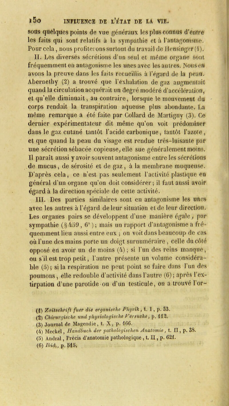sous quelques points de vue généraux les plus connus d'entre les faits qui sont relatifs à la sympathie et à l'antagonisme. Pour cela, nous profiterons surtout du travail de ilensinger (1). II. Les diverses sécrétions d'un seul et même organe sont fréquemment en antagonisme les unes avec les autres. Nous en avons la preuve dans les faits recueillis à l'égard de la peau. Abernelhy (2) a trouvé que l'exhalation de gaz augmentait quand la circulation acquérait un degré modéré d'accélération, et qu'elle diminuait, au contraire, lorsque le mouvement du corps rendait la transpiration aqueuse plus abondante. La même remarque a été faite par Collard de Martigny (3). Gë dernier expérimentateur dit même qu'on voit prédominer dans le gaz cutané tantôt l'acide carbonique, tantôt l'azote , et que quand la peau du visage est rendue très-luisante par une sécrétion sébacée copieuse, elle sue généralement moins. Il paraît aussi y avoir souvent antagonisme entre les sécrétions de mucus, de sérosité et de gaz, à la membrane muqueuse. D'après cela, ce n'est pas seulement l'activité plastique en général d'un organe qu'on doit considérer ; il faut aussi avoir égard à la direction spéciale de cette activité. III. Des parties similaires sont en antagonisme les unes avec les autres à l'égard de leur situation et de leur direction. Les organes pairs se développent d'une manière égale, par sympathie (§459, 6° ) ; mais un rapport d'antagonisme a fré- quemment lieu aussi entre eux ; on voit dans beaucoup de cas où l'une des mains porte un doigt surnuméraire, celle du côlé opposé en avoir un de moins (4) ; si l'un des reins manque, ou s'il est trop petit, l'autre présente un volume considéra- ble (5) ; si la respiration ne peut point se faire dans l'un des poumons, elle redouble d'activité dans l'autre (6) ; après l ex- tirpation d'une parotide ou d'un testicule, on a trouvé l'or- (4) Zeitschrift fucr die organische Physik, t. I, p. 33. (2) Chirunjische und physiologische Versuche, p. 112. (3) Journal de Magendie, t. X, p. 166. (4) Meckel, Handbuch der pathologischen Anatomie, t. II, p. 38. (5) Andral, Précis d'anatomie pathologique, t. II, p. 621.