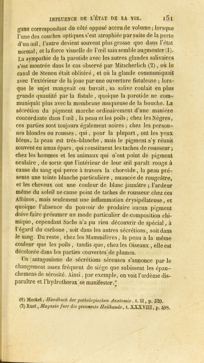 gane correspondant du côté opposé accru de volume ; lorsque l'une des couches optiques s'est atrophiée par suite de la perte d'un œil, l'autre devient souvent plus grosse que dans l'état normal, et la force visuelle de l'œil sain semble augmenter (1). La sympathie de la parotide avec les autres glandes salivaires s'est montrée dans le cas observé par Mitscherlich (2), où le canal de Stenon était oblitéré , et où la glande communiquait avec l'extérieur de la joue par une ouverture fistuleuse ; lors- que le sujet mangeait ou buvait, sa salive coulait en plus grande quantité par la fistule , quoique la parotide ne com- muniquât plus avec la membrane muqueuse de la bouche. La sécrétion du pigment marche ordinairement d'une manière concordante dans l'œil, la peau et les poils ; chez les Nègres, ces parties sont toujours également noires ; chez les person- nes blondes ou rousses, qui, pour la plupart, ont les yeux bleus, la peau est très-blanche , mais le pigment s'y réunit souvent en amas épars, qui constituent les taches de rousseur ; chez les hommes et les animaux qui n'ont point de pigment oculaire , de sorte que l'intérieur de leur œil paraît rouge à cause du sang qui perce à travers la choroïde, la peau pré- sente une teinte blanche particulière , nuancée de rougeâtre, et les cheveux ont une couleur de blanc jaunâtre ; l'ardeur même du soleil ne cause point de taches de rousseur chez ces Albinos, mais seulement une inflammation érysipélateuse, et quoique l'absence du pouvoir de produire aucun pigment doive faire présumer un mode particulier de composition chi- mique , cependant Sachs n'a pu rien découvrir de spécial, à l'égard du carbone , soit dans les autres sécrétions, soit dans le sang. Du reste, chez les Mammifères, la peau a la même couleur que les poils, tandis que, chez les Oiseaux , elle est décolorée dans les parties couvertes de plumes. Un antagonisme de sécrétions séreuses s'annonce par le changement assez fréquent de siège que subissent les épan- chemens de sérosité. Ainsi, par exemple, on voit l'œdème dis- paraître et l'hydrothorax se manifester.^ (1) Mcckel, Handbuch der pathologischen Anatomie, t. II, p. 320. (2) Rust, Maijazin fuer die 'jesanmte Heilkunde, t. XXXYIII, p. 498.