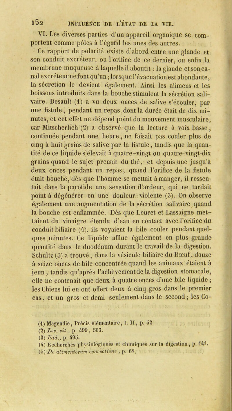 VI. Les diverses parties d'un appareil organique se com- portent comme pôles à l'égard les unes des autres. Ce rapport de polarité existe d'abord entre une glande et son conduit excréteur, ou l'orifice de ce dernier, ou enfin la membrane muqueuse à laquelle il aboutit : la glande et son ca- nal excréteur ne font qu'un ; lorsque l'évacuation est abondante, la sécrétion le devient également. Ainsi les alimens et les boissons introduits dans la bouche stimulent la sécrétion sali- vaire. Desault (1) a vu deux onces de salive s'écouler, par une fistule, pendant un repas dont la durée était de dix mi- nutes, et cet effet ne dépend point du mouvement musculaire, car Mitscherlich (2) a observé que la lecture à voix basse, continuée pendant une heure, ne faisait pas couler plus de cinq à huit grains de salive par la fistule, tandis que la quan- tité de ce liquide s'élevait à quatre-vingt ou quatre-vingt-dix grains quand le sujet prenait du thé, et depuis une jusqu'à deux onces pendant un repas; quand l'orifice de la fistule était bouché, dès que l'homme se mettait à manger, il ressen- tait dans la parotide une sensation d'ardeur, qui ne tardait point à dégénérer en une douleur violente (3). On observe également une augmentation de la sécrétion salivaire quand la bouche est enflammée. Dès que Leuret et Lassaigne met- taient du vinaigre étendu d'eau en contact avec l'orifice du conduit biliaire (4), ils voyaient la bile couler pendant quel- ques minutes. Ce liquide afflue également en plus grande quantité dans le duodénum durant le travail de la digestion. Schultz (5) a trouvé, dans la vésicule biliaire du Bœuf, douze à seize onces débile concentrée quand les animaux étaient à jeun, tandis qu'après l'achèvementdela digestion stomacale, elle ne contenait que deux à quatre onces d'une bile liquide ; les Chiens lui en ont offert deux à cinq gros dans le premier cas, et un gros et demi seulement dans le second ; les Co- (1) Magendie, Précis élémentaire, t. II, p. 52. (2) Loc. cit., p. 499, 503. (3) Ibid., p. 495. (4) Recherches physiologiques et chimiques sur la digestion, p. 141.