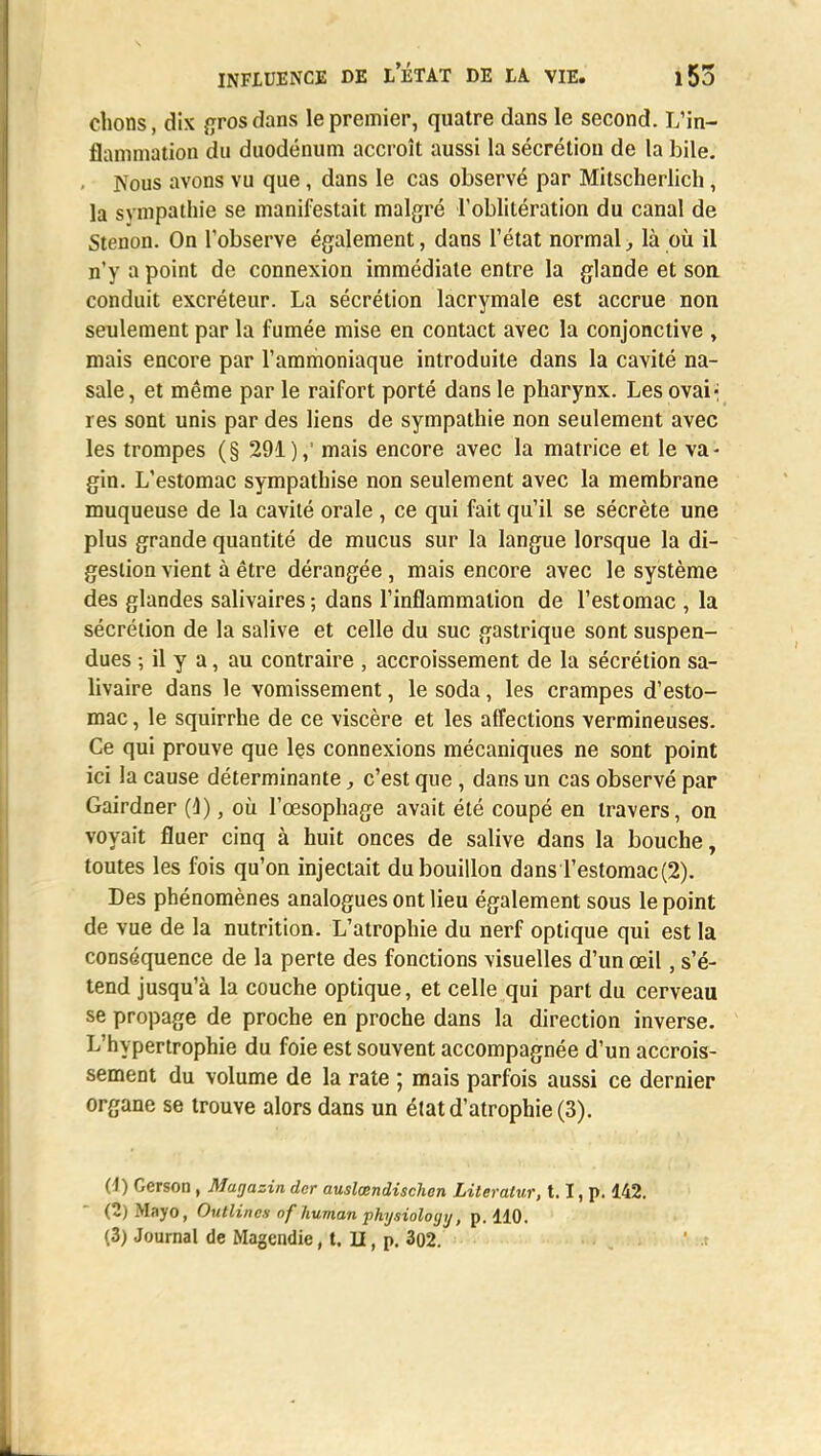 clions, dix gros dans le premier, quatre dans le second. L'in- flammation du duodénum accroît aussi la sécrétion de la bile. . Nous avons vu que, dans le cas observé par Mitscherlich, la sympathie se manifestait malgré l'oblitération du canal de Stenon. On l'observe également, dans l'état normal, là où il n'y a point de connexion immédiate entre la glande et son conduit excréteur. La sécrétion lacrymale est accrue non seulement par la fumée mise en contact avec la conjonctive , mais encore par l'ammoniaque introduite dans la cavité na- sale, et même par le raifort porté dans le pharynx. Les ovai- res sont unis par des liens de sympathie non seulement avec les trompes (§ 291),' mais encore avec la matrice et le va- gin. L'estomac sympathise non seulement avec la membrane muqueuse de la cavité orale , ce qui fait qu'il se sécrète une plus grande quantité de mucus sur la langue lorsque la di- gestion vient à être dérangée, mais encore avec le système des glandes salivaires; dans l'inflammation de l'estomac , la sécrétion de la salive et celle du suc gastrique sont suspen- dues ; il y a, au contraire , accroissement de la sécrétion sa- livaire dans le vomissement, le soda, les crampes d'esto- mac , le squirrhe de ce viscère et les affections vermineuses. Ce qui prouve que lçs connexions mécaniques ne sont point ici la cause déterminante, c'est que, dans un cas observé par Gairdner (i), où l'œsophage avait été coupé en travers, on voyait fluer cinq à huit onces de salive dans la bouche, toutes les fois qu'on injectait du bouillon dans l'estomac (2). Des phénomènes analogues ont lieu également sous le point de vue de la nutrition. L'atrophie du nerf optique qui est la conséquence de la perte des fonctions visuelles d'un œil, s'é- tend jusqu'à la couche optique, et celle qui part du cerveau se propage de proche en proche dans la direction inverse. L'hypertrophie du foie est souvent accompagnée d'un accrois- sement du volume de la rate ; mais parfois aussi ce dernier organe se trouve alors dans un état d'atrophie (3). (1) Gerson , Magazin der auslœndischen Lileratur, 1.1, p. 142. (2) Mayo, Outlincs of human physiolotjtj, p. 110. (3) Journal de Magendie, t. II, p, 302.