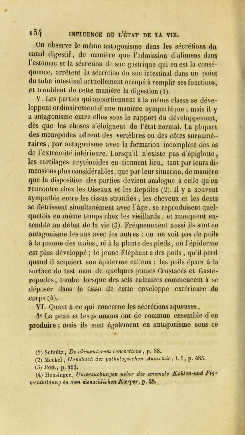 On observe le même antagonisme dans les sécrétions du canal digestif, de manière que l'admission d'alimens dans l'estomac et la sécrétion de suc gastrique qui en est la consé- quence, arrêtent la sécrétion du suc intestinal dans un point du tube intestinal actuellement occupé à remplir ses fonctions, et troublent de cette manière la digestion (1). V. Les parties qui appartiennent à la même classe se déve- loppent ordinairement d'une manière sympathique -, mais il y a antagonisme entre elles sous le rapport du développement, dès que les choses s'éloignent de l'état normal. La plupart des monopodes offrent des vertèbres ou des côtes surnumé- raires , par antagonisme avec la formation incomplète des os de l'extrémité inférieure. Lorsqu'il n'existe pas d'épigloite, les cartilages aryténoïdes en tiennent lieu, tant par leurs di- mensions plus considérables, que par leur situation, de manière que la disposition des parties devient analogue à celle qu'on rencontre chez les Oiseaux et les Reptiles (2). 11 y a souvent sympathie entre les tissus stratifiés ; les cheveux et les dents se flétrissent simultanément avec l'âge, se reproduisent quel- quefois en même temps chez les vieillards , et manquent en- semble au début de la vie (3). Fréquemment aussi ils sont en antagonisme les uns avec les autres : on ne voit pas de poils à la paume des mains, ni à la plante des pieds, où l'épidémie est plus développé ; le jeune Éléphant a des poils , qu'il perd quand il acquiert son épiderme calleux ; les poils épars à la surface du test mou de quelques jeunes Crustacés et Gasté- ropodes , tombe lorsque des sels calcaires commencent à se déposer dans le tissu de cette enveloppe extérieure du corps (4). VI. Quant à ce qui concerne les sécrétions aqueuses, 1° La peau et les poumons ont de commun ensemble d'en produire ; mais ils sont également en antagonisme sous ce (1) Schultz, De alimentorum concoctione, p. 88. (2) Meckel, Handbuch der pathologischen Anatomio, 1.1, p. 483. (3) Ibid., p. 411. (4) Heusinger, Untersuchungen ueber die anomale Kohlcn-und fig- vicntbildung in dem menschUchen Jiœrper, p. 28.