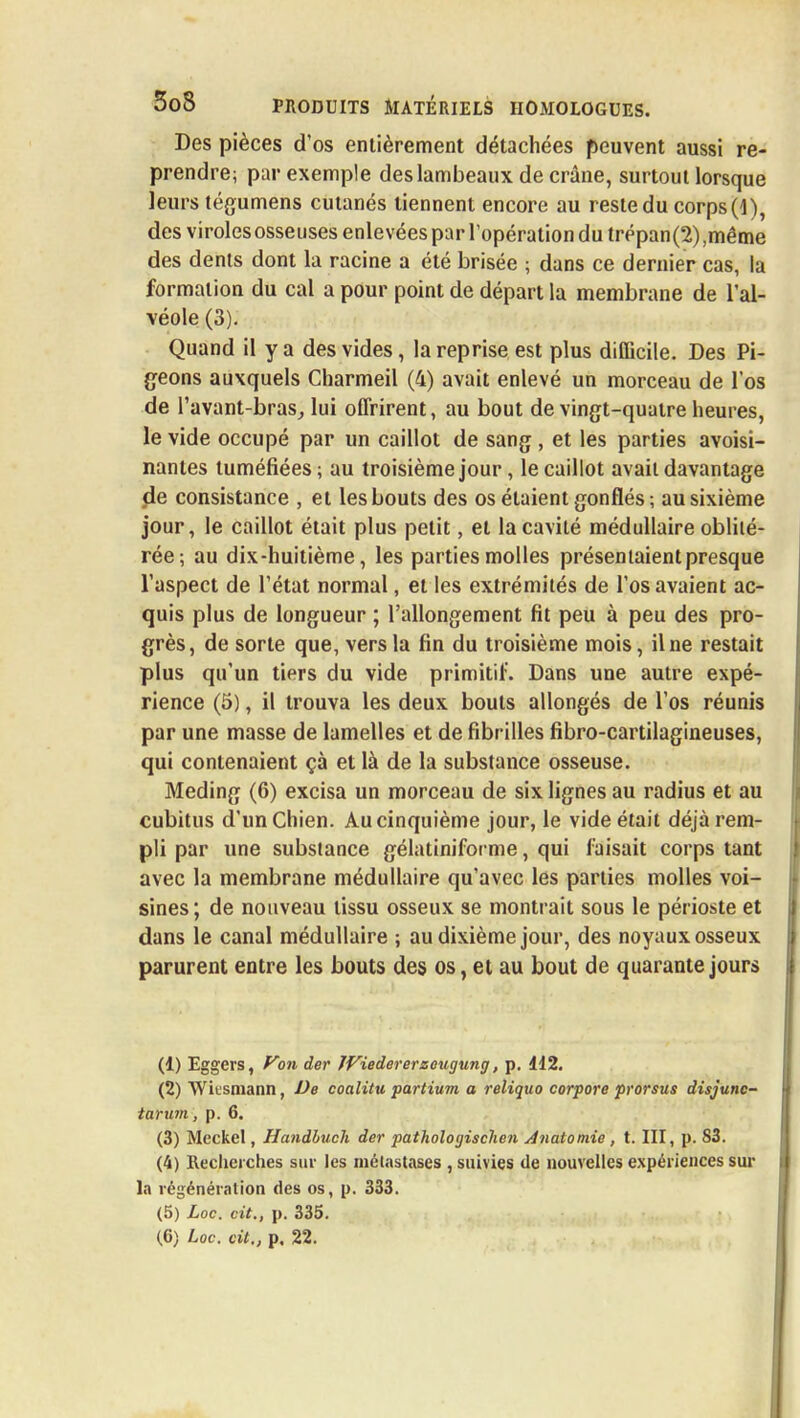 Des pièces d'os entièrement détachées peuvent aussi re- prendre; par exemple des lambeaux de crâne, surtout lorsque leurs tégumens cutanés tiennent encore au reste du corps (4), des viroles osseuses enlevées par l'opération du trépan(2),même des dents dont la racine a été brisée ; dans ce dernier cas, la formation du cal a pour point de départ la membrane de l'al- véole (3). Quand il y a des vides, la reprise est plus difficile. Des Pi- geons auxquels Charmeil (4) avait enlevé un morceau de l'os de l'avant-bras, lui offrirent, au bout de vingt-quatre heures, le vide occupé par un caillot de sang , et les parties avoisi- nantes tuméfiées ; au troisième jour, le caillot avait davantage de consistance , et les bouts des os étaient gonflés; au sixième jour, le caillot était plus petit, et la cavité médullaire oblité- rée; au dix-huitième, les parties molles présentaient presque l'aspect de l'état normal, et les extrémités de l'os avaient ac- quis plus de longueur ; l'allongement fit peu à peu des pro- grès, de sorte que, vers la fin du troisième mois, il ne restait plus qu'un tiers du vide primitif. Dans une autre expé- rience (5), il trouva les deux bouts allongés de l'os réunis par une masse de lamelles et de fibr illes fibro-cartilagineuses, qui contenaient çà et là de la substance osseuse. Meding (6) excisa un morceau de six lignes au radius et au cubitus d'un Chien. Au cinquième jour, le vide était déjà rem- pli par une substance gélatiniforme, qui faisait corps tant avec la membrane médullaire qu'avec les parties molles voi- sines ; de nouveau tissu osseux se montrait sous le périoste et dans le canal médullaire ; au dixième jour, des noyaux osseux parurent entre les bouts des os, et au bout de quarante jours (1) Eggers, Von der ÎViedererzeugung, p. 112. (2) Wii'smann, De coalitu partium a reliquo corpore prorsus disjunc- tarum, p. 6. (3) Meckel, Handluch der pathologischen Anatomie , t. III, p. 83. (4) Recherches sur les métastases , suivies de nouvelles expériences sur la régénération des os, p. 333. (5) Loc. cit., p. 335. (6) Loc. cit., p. 22.