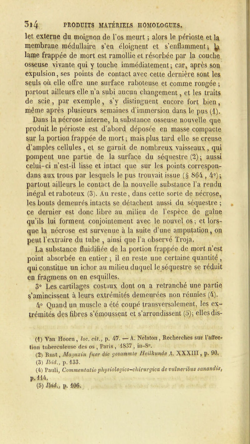 let externe du moignon de l'os meurt ; alors le périoste et la membrane médullaire s'en éloignent et s'enflamment; ]^ lame frappée de mort est ramollie et résorbée par la couche osseuse vivante qui y touche immédiatement ; car, après son expulsion, ses points de contact avec cette dernière sont les seuls où elle offre une surface raboteuse et comme rongée ; partout ailleurs elle n'a subi aucun changement, et les traits de scie, par exemple, s'y distinguent encore fort bien, même après plusieurs semaines d'immersion dans le pus (1). Dans la nécrose interne, la substance osseuse nouvelle que produit le périoste est d'abord déposée en masse compacte sur la portion frappée de mort ; mais plus tard elle se creuse d'amples cellules , et se garnit de nombreux vaisseaux , qui pompent une partie de la surface du séquestre (2) ; aussi celui-ci n'est-il lisse et intact que sur les points correspon- dans aux trous par lesquels le pus trouvait issue (§ 864 , 4°); partout ailleurs le contact de la nouvelle substance l'a rendu inégal et raboteux (3). Au reste, dans cette sorte de nécrose, les bouts demeurés intacts se détachent aussi du séquestre ; ce dernier est donc libre au milieu de l'espèce de gaine qu'ils lui forment conjointement avec le nouvel os ; et lors- que la nécrose est survenue à la suite d'une amputation, on peut l'extraire du tube , ainsi que l'a observé Troja. La substance fluidifiée de la portion frappée de mort n'est point absorbée en entier ; il en reste une certaine quantité , qui constitue un ichor au milieu duquel le séquestre se réduit en fragmens on en esquilles. 3° Les cartilages costaux dont on a retranché une partie s'amincissent à leurs extrémités demeurées non réunies (4). 4° Quand un muscle a été coupé transversalement, les ex- trémités des fibres s'émoussent et s'arrondissent (5); elles dis- (1) Van Hoorn, loc. cit., p. 47. — A. Nelaton, Recherches sur l'affec- tion tuberculeuse des os , Paris , 4837, in-8°. (2) Rust, Mai/azin fuer die (jesamtnte Heilkundo ,X, XXXIII, p. 90. (3) Ibid., p. 433. (4) Pauli, Commentât™ physiologico-chirurgica devulneribus sanandis, p. 414. (5) Ibid., p. 106.