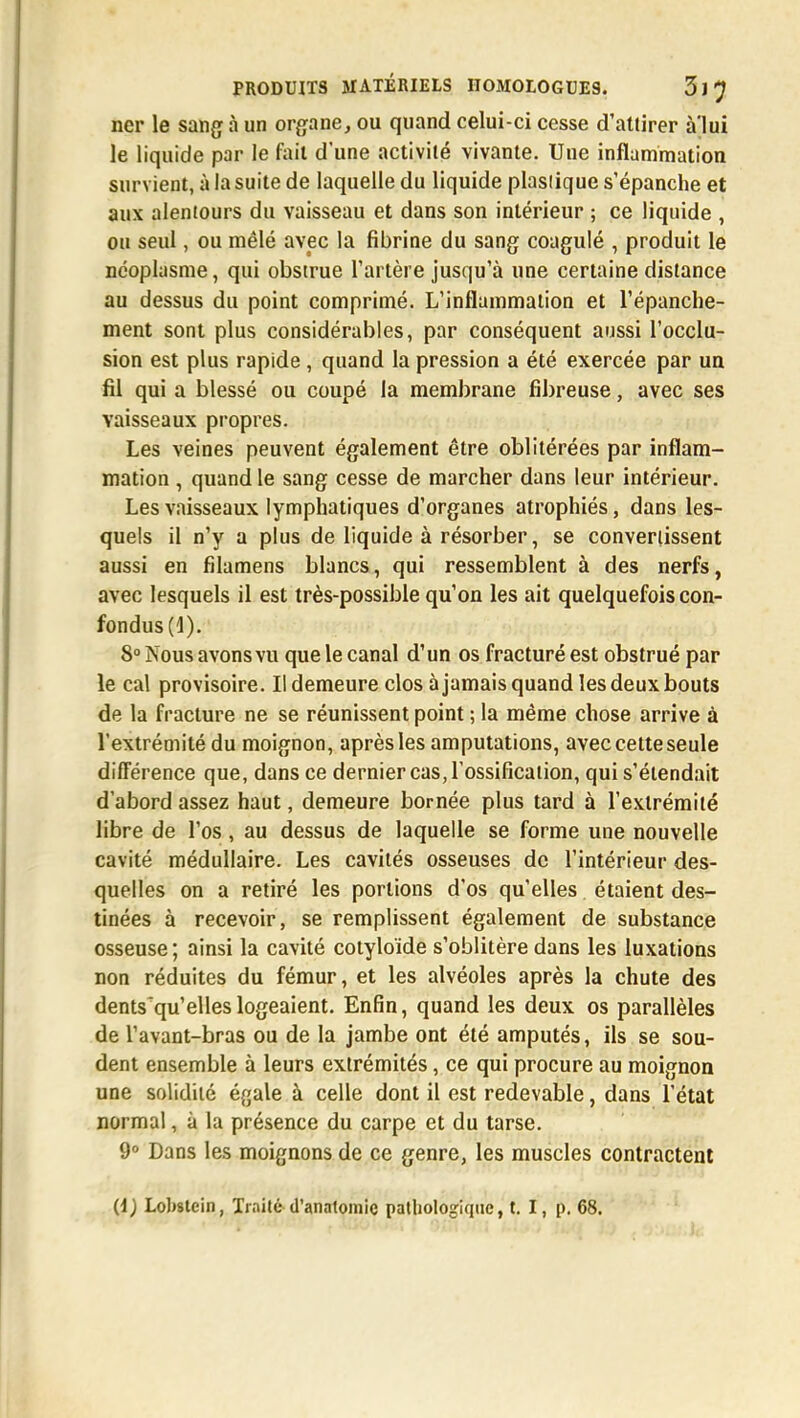 ner le sang à un organe, ou quand celui-ci cesse d'attirer à'lui le liquide par le fait d'une activité vivante. Une inflammation survient, à la suite de laquelle du liquide plasiique s'épanche et aux alentours du vaisseau et dans son intérieur ; ce liquide , ou seul, ou mêlé avec la fibrine du sang coagulé , produit le néoplasme, qui obstrue l'artère jusqu'à une certaine distance au dessus du point comprimé. L'inflammation et l'épanche- ment sont plus considérables, par conséquent aussi l'occlu- sion est plus rapide, quand la pression a été exercée par un fil qui a blessé ou coupé la membrane fibreuse, avec ses vaisseaux propres. Les veines peuvent également être oblitérées par inflam- mation , quand le sang cesse de marcher dans leur intérieur. Les vaisseaux lymphatiques d'organes atrophiés, dans les- quels il n'y a plus de liquide à résorber, se convertissent aussi en filamens blancs, qui ressemblent à des nerfs, avec lesquels il est très-possible qu'on les ait quelquefois con- fondus (1). 8° Nous avons vu que le canal d'un os fracturé est obstrué par le cal provisoire. Il demeure clos à jamais quand les deux bouts de la fracture ne se réunissent point ; la même chose arrive à l'extrémité du moignon, après les amputations, avec cette seule différence que, dans ce dernier cas, l'ossification, qui s'étendait d'abord assez haut, demeure bornée plus tard à l'extrémité libre de l'os , au dessus de laquelle se forme une nouvelle cavité médullaire. Les cavités osseuses de l'intérieur des- quelles on a retiré les portions d'os qu'elles étaient des- tinées à recevoir , se remplissent également de substance osseuse ; ainsi la cavité cotyloïde s'oblitère dans les luxations non réduites du fémur, et les alvéoles après la chute des dents qu'elles logeaient. Enfin, quand les deux os parallèles de l'avant-bras ou de la jambe ont été amputés, ils se sou- dent ensemble à leurs extrémités, ce qui procure au moignon une solidité égale à celle dont il est redevable, dans l'état normal, à la présence du carpe et du tarse. 9° Dans les moignons de ce genre, les muscles contractent (i) Lobstein, Traité d'anatomie pathologique, t. I, p. 68.