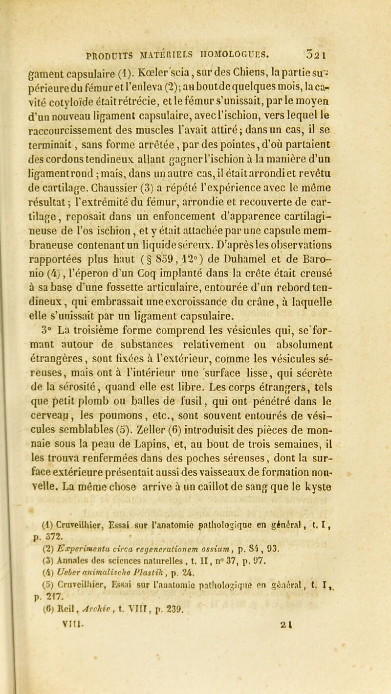 gament capsulaire (!)• Kœler'seia, sur des Chiens, la partie sir= périeure du fémur et l'enleva (2); au bout de quelques mois, la ca- vité cotyloïde était rétrécie, et le fémur s'unissait, par le moyen d'un nouveau ligament capsulaire, avec l'ischion, vers lequel le raccourcissement des muscles l'avait attiré; dans un cas, il se terminait, sans forme arrêtée, par des pointes, d'où parlaient des cordons tendineux allant gagner l'ischion à la manière d'un ligament rond ; mais, dans un autre cas, il était arrondi et revêtu de cartilage. Chaussier (3) a répété l'expérience avec le même résultat ; l'extrémité du fémur, arrondie et recouverte de car- tilage, reposait dans un enfoncement d'apparence cartilagi- neuse de l'os ischion, et y était attachée par une capsule mem- braneuse contenant un liquide séreux. D'après les observations rapportées plus haut ( § 859,12° ) de Duhamel et de Baro- nio (4), l'éperon d'un Coq implanté dans la crête était creusé à sa base d'une fossette articulaire, entourée d'un rebord ten- dineux, qui embrassait une excroissance du crâne, à laquelle elle s'unissait par un ligament capsulaire. 3° La troisième forme comprend les vésicules qui, se'for- mant autour de substances relativement ou absolument étrangères, sont fixées à l'extérieur, comme les vésicules sé- reuses, mais ont à l'intérieur une surface lisse, qui sécrète de la sérosité, quand elle est libre. Les corps étrangers, tels que petit plomb ou balles de fusil, qui ont pénétré dans le cerveau, les poumons, etc., sont souvent entourés de vési- cules semblables (5). Zeller (6) introduisit des pièces de mon- naie sous la peau de Lapins, et, au bout de trois semaines, il les trouva renfermées dans des poches séreuses, dont la sur- face extérieure présentait aussi des vaisseaux de formation nou- velle. La même chose arrive à un caillot de sang que le kyste (4) Cruveilhier, Essai sur l'anatomic pathologique en général, 1.1, p. 372. (2) Expérimenta circa regenorationem ossium, p. 34 , 93. (3) Annales des sciences naturelles , t. II, n 37, p. 1)7. (4) Ueber animalischo Pluslik , p. 24. (5) Cruvcilliier, Essai sur l'aiiatomio pathologique en général , t. I,. p. (G) Rcil, Archiv, t. VIIT, p. 239. VIII. 21