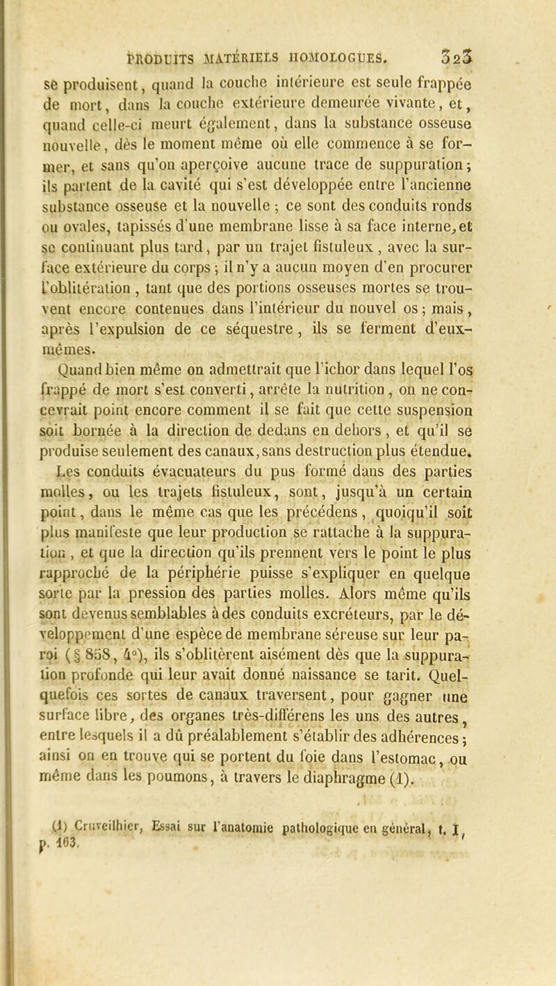 se produisent, quand la couche intérieure est seule frappée de mort, dans la couche extérieure demeurée vivante, et, quand celle-ci meurt également, dans la substance osseuse nouvelle, dès le moment même où elle commence à se for- mer, et sans qu'on aperçoive aucune trace de suppuration ; ils partent de la cavité qui s'est développée entre l'ancienne substance osseuse et la nouvelle ; ce sont des conduits ronds ou ovales, tapissés d'une membrane lisse à sa face interne, et se continuant plus tard, par un trajet fistuleux , avec la sur- face extérieure du corps ; il n'y a aucun moyen d'en procurer l'oblitération , tant que des portions osseuses mortes se trou- vent encore contenues dans l'intérieur du nouvel os ; mais, après l'expulsion de ce séquestre, ils se ferment d'eux- mêmes. Quand bien même on admettrait que Fichor dans lequel l'os frappé de mort s'est converti, arrête la nutrition, on ne con- cevrait point encore comment il se fait que cette suspension soit bornée à la direction de dedans en dehors, et qu'il se produise seulement des canaux, sans destruction plus étendue. Les conduits évacuateurs du pus formé dans des parties molles, ou les trajets fistuleux, sont, jusqu'à un certain point, dans le même cas que les précédens, quoiqu'il soit plus manifeste que leur production se rattache à la suppura- liuu , et que la direction qu'ils prennent vers le point le plus rapproché de la périphérie puisse s'expliquer en quelque sorte par la pression des parties molles. Alors même qu'ils sont devenus semblables à des conduits excréteurs, par le dé- veloppement d'une espèce de membrane séreuse sur leur pa- roi (§ 808, 4°), ils s'oblitèrent aisément dès que la suppura- lion profonde qui leur avait donné naissance se tarit. Quel- quefois ces sortes de canaux traversent, pour gagner une surface libre, des organes très-difl'érens les uns des autres, entre le3quels il a dû préalablement s'établir des adhérences ; ainsi on en trouve qui se portent du foie dans l'estomac, ou même dans les poumons, à travers le diaphragme (1). (1; Çruveilhier, Essai sur l'anatomie pathologique en général, t. I p. 163. '