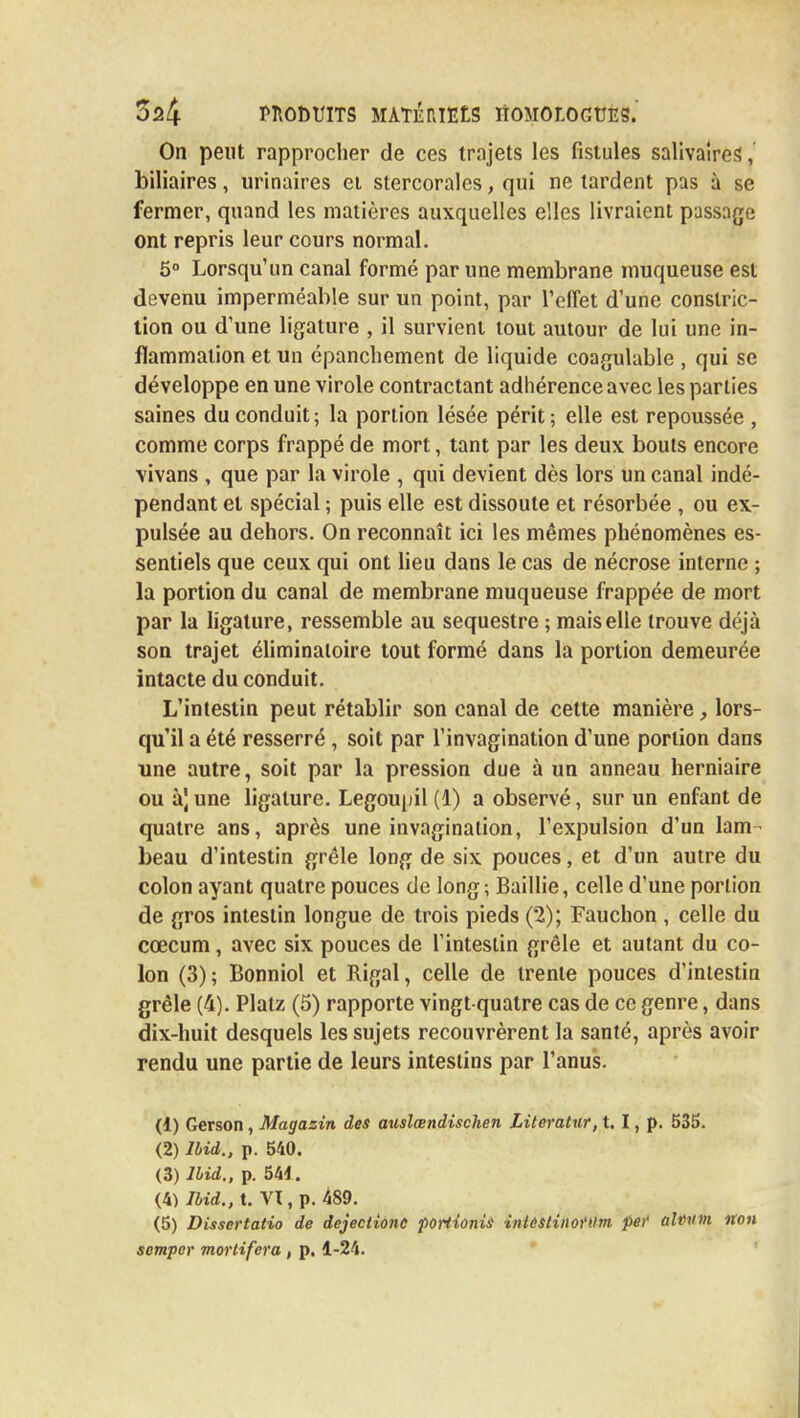 On peut rapprocher de ces trajets les fistules salivaires', biliaires, urinaires et stercorales, qui ne tardent pas à se fermer, quand les matières auxquelles elles livraient passage ont repris leur cours normal. 5° Lorsqu'un canal formé par une membrane muqueuse est devenu imperméable sur un point, par l'effet d'une conslric- tion ou d'une ligature , il survient tout autour de lui une in- flammation et un épanchement de liquide coagulable , qui se développe en une virole contractant adhérence avec les parties saines du conduit; la portion lésée périt ; elle est repoussée , comme corps frappé de mort, tant par les deux bouts encore •vivans , que par la virole , qui devient dès lors un canal indé- pendant et spécial ; puis elle est dissoute et résorbée , ou ex- pulsée au dehors. On reconnaît ici les mêmes phénomènes es- sentiels que ceux qui ont lieu dans le cas de nécrose interne ; la portion du canal de membrane muqueuse frappée de mort par la ligature, ressemble au séquestre ; mais elle trouve déjà son trajet éliminatoire tout formé dans la portion demeurée intacte du conduit. L'intestin peut rétablir son canal de cette manière, lors- qu'il a été resserré , soit par l'invagination d'une portion dans une autre, soit par la pression due à un anneau herniaire ou à]une ligature. Legoupil (1) a observé, sur un enfant de quatre ans, après une invagination, l'expulsion d'un lam- beau d'intestin grêle long de six pouces, et d'un autre du colon ayant quatre pouces de long; Baillie, celle d'une portion de gros intestin longue de trois pieds (2); Fauchon , celle du cœcum, avec six pouces de l'intestin grêle et autant du co- lon (3); Bonniol et Rigal, celle de trente pouces d'intestin grêle (4). Platz (5) rapporte vingt-quatre cas de ce genre, dans dix-huit desquels les sujets recouvrèrent la santé, après avoir rendu une partie de leurs intestins par l'anus. (1) Gerson, Magasin des auslœndischen Literatur, t. I, p. 535. (2) Ibid., p. 540. (3) lbid., p. 544. (4) Ibid., t. VI, p. 489. (5) Dissertatio de dejectione portîonis iniestinottlm per alemn non semper mortifera , p. 1-24.