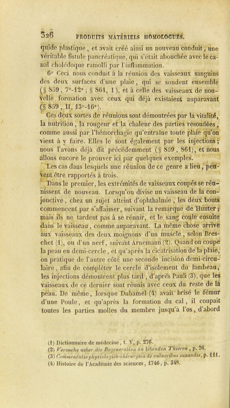 quide plastique , et avait créé ainsi un nouveau conduit, une véritable fistule pancréatique, qui s'était abouchée avec le ca- nal cholédoque ramolli par l'inflammation. 6° Ceci nous conduit à la réunion des vaisseaux sanguins des deux surfaces d'une plaie, qui se soudent ensemble (§ 859, 7°-12° ; § 861, I), et à celle des vaisseaux de nou- velle formation avec ceux qui déjà existaient auparavant (§ 859, II, 13°-16°). Ces deux sortes de réunions sont démontrées par la vitalité, la nutrition, la rougeur et la chaleur des parties resoudées, comme aussi par l'hémorrhagie qu'entraîne toute plaie qu'on vient à y faire. Elles le sont également par les injections ; nous l'avons déjà dit précédemment (§ 859, 861), et nous allons encore le prouver ici par quelques exemples. Les cas dans lesquels une réunion de ce genre a lieu, peu- Vent être rapportés à trois. Dans le premier, les extrémités de vaisseaux coupés se réu- nissent de nouveau. Lorsqu'on divise un vaisseau de la con- jonctive , chez un sujet atteint d'ophthalmie , les deux bouts commencent par s'affaisser, suivant la remarque de Hunter; mais ils ne lardent pas à se réunir, et le sang coule ensuite dans le vaisseau , comme auparavant. La même chose arrive aux vaisseaux des deux moignons d'un muscle , selon Bres- chet (1), ou d'un nerf, suivant Arnemann (2). Quand on coupe la peau en demi-cercle, et qu'après la cicatrisation de la plaie, on pratique de l'autre côté une seconde incision demi-circu- laire , afin de compléter le cercle d'isolement du lambeau, les injections démontrent plus tard , d'après Pauli (3), que les vaisseaux de ce dernier sont réunis avec ceux du reste de la peau. De même, lorsque Duhamel (4) avait brisé le fémur d'une Poule, et qu'après la formation du cal, il coupait toutes les parties molles du membre jusqu'à l'os, d'abord (1) Dictionnaire de médecine, t. V, p. 276. (2) Versuche tieber die Beycneraiioii an lëbcndcn Thiercn , p. 26. (3) Coinincntaiiophijsiolo'jicb-chinirijica do vulneritus sanandis, p. 111.