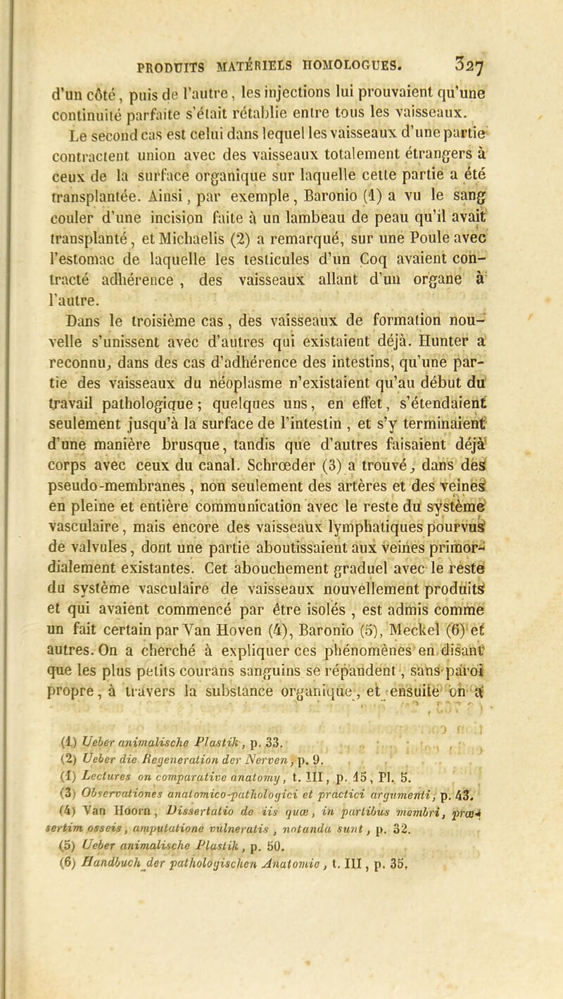 d'un côté, puis de l'autre, les injections lui prouvaient qu'une continuité parfaite s'était rétablie entre tous les vaisseaux. Le second cas est celui dans lequel les vaisseaux d'une partie contractent union avec des vaisseaux totalement étrangers à ceux de la surface organique sur laquelle cette partie a été transplantée. Ainsi, par exemple, Baronio (1) a vu le sang couler d'une incision faite à un lambeau de peau qu'il avait transplanté, et Micbaelis (2) a remarqué, sur une Poule avec l'estomac de laquelle les testicules d'un Coq avaient con- tracté adhérence , des vaisseaux allant d'un organe à: l'autre. Dans le troisième cas, des vaisseaux de formation nou- velle s'unissent avec d'autres qui existaient déjà. Hunter a reconnu, dans des cas d'adhérence des intestins, qu'une par- tie des vaisseaux du néoplasme n'existaient qu'au début du travail pathologique ; quelques uns, en effet, s'étendaient seulement jusqu'à la surface de l'intestin , et s'y terminaient d'une manière brusque, tandis que d'autres faisaient déjà corps avec ceux du canal. Schrœder (3) a trouvé, dans dés pseudo-membranes , non seulement des artères et des veines en pleine et entière communication avec le reste du système vasculaire, mais encore des vaisseaux lymphatiques pourvus de valvules, dont une partie aboutissaient aux veines primor- dialement existantes. Cet abouchement graduel avec le reste du système vasculaire de vaisseaux nouvellement produits* et qui avaient commencé par être isolés , est admis comme un fait certain par Van Hoven (4), Baronio (5), Meckel (6) et autres. On a cherché à expliquer ces phénomènes en disant que les plus petits courans sanguins se répandent, sans-paroi propre, à travers la substance organique, et ensuite on a' (1) Ueler animalische Plaslik, p. 33. (2) Ueler die Régénération der /Verre», p. 9. (1) Lectures on comparative anatomy, t. III, p. 15, FI. 5. (3) Observationes anatomico-patholoyici et practici artjvmenii, p. 43. (4) Van Hoorn, Dissertatio de Us quœ, in partibus ■membri, praa* sertim osseis, ampulatione vulneratis , notanda sunt, p. 32. (5) Ueber animalische Plaslik, p. 50. (6) Handbuch der palholoyiscUcn Analomic , t. III, p. 35,