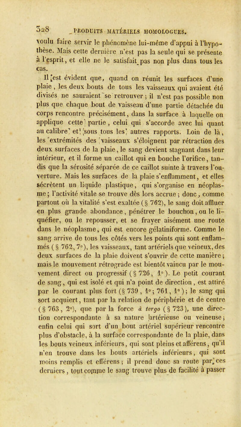 voulu faire servir le phénomène lui-même d'appui à l'hypo- thèse. Mais cette dernière n'est pas la seule qui se présente à l'esprit, et elle ne le satisfait_ pas non plus dans tous les cas. Il [est évident que, quand on réunit les surfaces d'une plaie , les deux bouts de tous les vaisseaux qui avaient été divisés ne sauraient se retrouver ; il n'est pas possible non plus que chaque bout de vaisseau d'une partie détachée du corps rencontre précisément, dans la surface à laquelle on applique cette ] partie, celui qui s'accorde avec lui quant au calibre1 et] [sous tous les' autres rapports. Loin de là , les extrémités des 'vaisseaux s'éloignent par rétraction des deux surfaces de la plaie, le sang devient stagnant dans leur intérieur, et il forme un caillot qui en bouche l'orifice, tan- dis que la sérosité séparée de ce caillot suinte à travers l'ou- verture. Mais les surfaces de la plaie s'enflamment, et elles sécrètent un liquide plastique, qui s'organise en néoplas- me; l'activité vitale se trouve dès lors accrue ; donc, comme partout où la vitalité s'est exaltée ( § 762), le sang doit affluer en plus grande abondance, pénétrer le bouchon, ou le li- quéfier, ou le repousser, et se frayer aisément une route dans le néoplasme, qui est encore gélatiniforme. Comme le sang arrive de tous les côtés vers les points qui sont enflam- més ( § 762,7°), les vaisseaux, tant artériels que veineux, des deux surfaces de la plaie doivent s'ouvrir de cette manière ; mais le mouvement rétrograde est bientôt vaincu par le mou- vement direct ou progressif (§ 726, 1°). Le petit courant de sang, qui est isolé et qui n'a point de direction, est attiré par le courant plus fort (§ 739 , 1°; 761, le sang qui sort acquiert, tant par la relation de périphérie et de centre ( § 763, 2°), que par la force à tergo ( § 723 ), une direc- tion correspondante à sa nature fartérieuse ou veineuse; enfin celui qui sort d'un bout artériel supérieur rencontre plus d'obstacle, à la surface correspondante de la plaie, dans les bouts veineux inférieurs, qui sont pleins et afférens, qu'il n'en trouve dans les bouts artériels inférieurs, qui sont moins remplis et efl'érens ; il prend donc sa route parj ces derniers, tout comme le sang trouve plus de facilité à passer