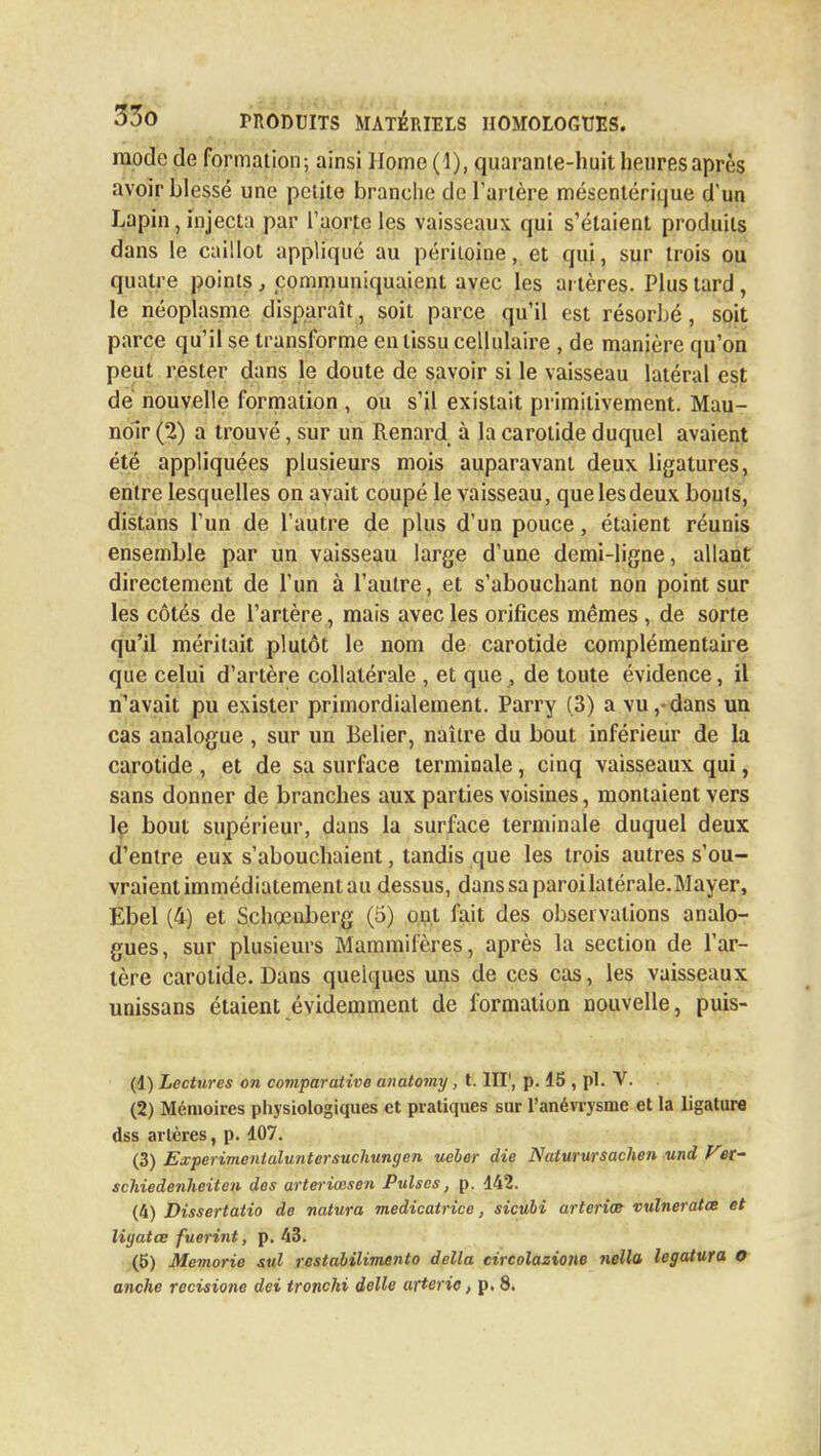 mode de formation -, ainsi Home (1), quaranle-huit heures après avoir blessé une petite branche de l'artère mésentérique d'un Lapin, injecta par l'aorte les vaisseaux qui s'étaient produits dans le caillot appliqué au péritoine, et qui, sur trois ou quatre points, communiquaient avec les artères. Plus tard, le néoplasme disparaît, soit parce qu'il est résorbé, soit parce qu'il se transforme en tissu cellulaire , de manière qu'on peut rester dans le doute de savoir si le vaisseau latéral est de nouvelle formation , ou s'il existait primitivement. Mau- nolr (2) a trouvé, sur un Renard à la carotide duquel avaient été appliquées plusieurs mois auparavant deux ligatures, entre lesquelles on avait coupé le vaisseau, quelesdeux bouts, distans l'un de l'autre de plus d'un pouce, étaient réunis ensemble par un vaisseau large d'une demi-ligne, allant directement de l'un à l'autre, et s'abouchant non point sur les côtés de l'artère, mais avec les orifices mêmes , de sorte qu'il méritait plutôt le nom de carotide complémentaire que celui d'artère collatérale , et que, de toute évidence, il n'avait pu exister primordialement. Parry (3) a vu,-dans un cas analogue , sur un Bélier, naître du bout inférieur de la carotide , et de sa surface terminale, cinq vaisseaux qui, sans donner de branches aux parties voisines, montaient vers le bout supérieur, dans la surface terminale duquel deux d'entre eux s'abouchaient, tandis que les trois autres s'ou- vraient immédiatement au dessus, danssaparoilatérale.Mayer, Ebel (4) et Schœnberg (5) oui fait des observations analo- gues, sur plusieurs Mammifères, après la section de l'ar- tère carotide. Dans quelques uns de ces cas, les vaisseaux unissans étaient évidemment de formation nouvelle, puis- (1) Lectures on comparative anatomy, t. III1, p. 45 , pl. V. (2) Mémoires physiologiques et pratiques sur l'anévrysme et la ligature dss artères, p. 407. (3) Experimentaluntersuchungen ueber die Naturursachen und Ver~ schiedenheiten des arteriœsen Puises, p. 442. (4) Dissertaiio de natura medicatrice, sicubi arteriœ vulneratœ et ligatœ fuerint, p. 43. (5) Memorie sul restabilimento délia circolazione nella legatura O