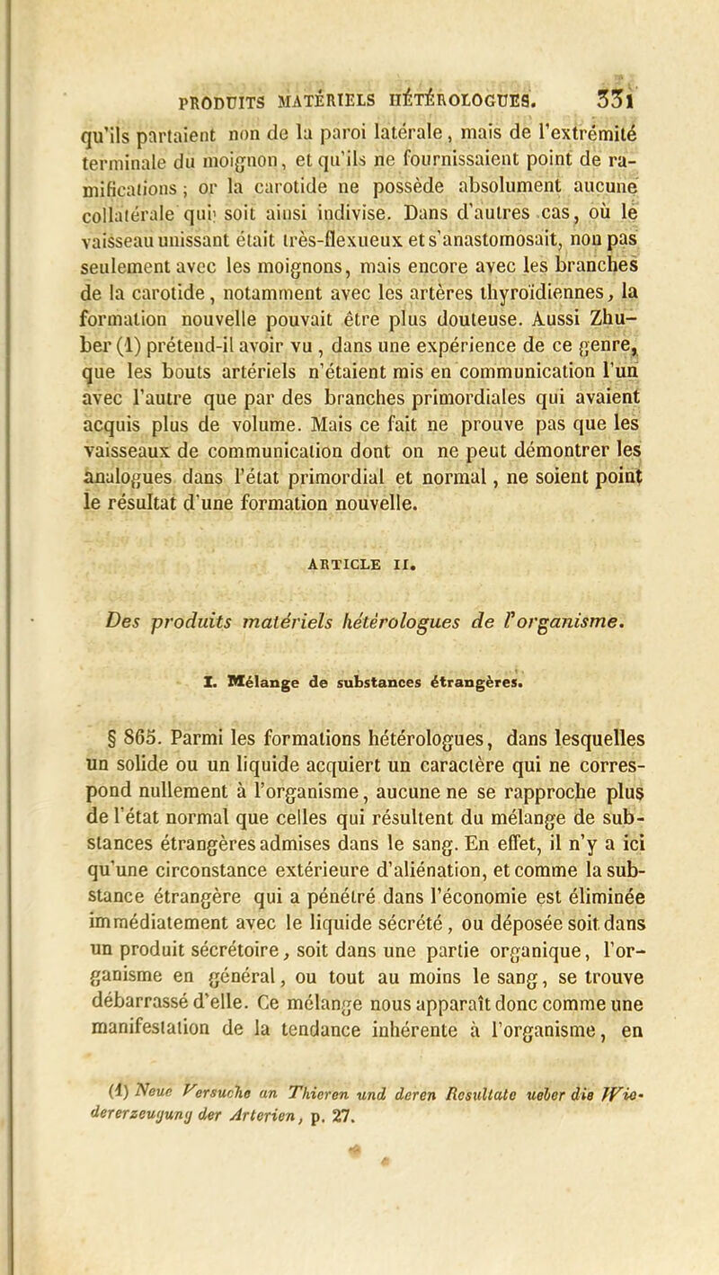 qu'ils partaient non de la paroi latérale, mais de l'extrémité terminale du moignon, et qu'ils ne fournissaient point de ra- mifications ; or la carotide ne possède absolument aucune collatérale qui; soit ainsi indivise. Dans d'autres cas, où le vaisseau unissant était très-flexueux et s'anastomosait, non pas seulement avec les moignons, mais encore avec les branches de la carotide, notamment avec les artères thyroïdiennes, la formation nouvelle pouvait être plus douteuse. Aussi Zhu- ber (1) prétend-il avoir vu , dans une expérience de ce genre, que les bouts artériels n'étaient mis en communication l'un avec l'autre que par des branches primordiales qui avaient acquis plus de volume. Mais ce fait ne prouve pas que les vaisseaux de communication dont on ne peut démontrer les analogues dans l'état primordial et normal, ne soient point le résultat d une formation nouvelle. ARTICLE ir. Des produits matériels hétèrologues de Volcanisme. X. Mélange de substances étrangères. § 865. Parmi les formations hétèrologues, dans lesquelles un solide ou un liquide acquiert un caractère qui ne corres- pond nullement à l'organisme, aucune ne se rapproche plus de l'état normal que celles qui résultent du mélange de sub- stances étrangères admises dans le sang. En effet, il n'y a ici qu'une circonstance extérieure d'aliénation, et comme la sub- stance étrangère qui a pénétré dans l'économie est éliminée immédiatement avec le liquide sécrété, ou déposée soit, dans un produit sécrétoire, soit dans une partie organique, l'or- ganisme en général, ou tout au moins le sang, se trouve débarrassé d'elle. Ce mélange nous apparaît donc comme une manifestation de la tendance inhérente à l'organisme, en (4) Neuc Virsucho an Thieren und deren Rcsullatc ueler die WiO' dererzeuyuwj der Arterien, p. 27. #