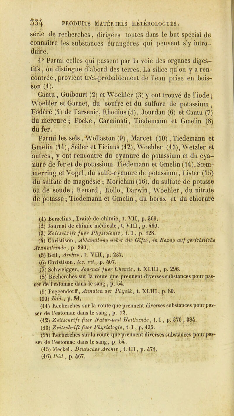 série de recherches, dirigées toutes dans le but spécial de connaître les substances étrangères qui peuvent s'y intro- duire. 1° Parmi celles qui passent par la voie des organes diges- tifs , on distingue d'abord des terres. La silice qu'on y a ren- contrée , provient très-probablement de l'eau prise en bois- son (1). Cantu, Guibourl (2) et Woehler (3) y ont trouvé de l'iode; Woehler et Garnet, du soufre et du sulfure de potassium , Fodéré (4) de l'arsenic, Rhodius(ô), Jourdan (6) et Cantu (7) du mercure ; Focke, Carminati, Tiedemann et Gmelin (8) du fer. Parmi les sels, Wollaston (9), Marcet (10), Tiedemann et Gmelin (11), Seiler et Ficinus (12), Woehler (13), Wetzler et autres, y ont rencontré du cyanure de potassium et du cya- nure de fer et de potassium. Tiedemann et Gmelin (14),Sœm- merring et Vogel, du sulfo-cyanurede potassium; Lister (15) du sulfate de magnésie ; Morichini (16), du sulfate de potasse ou de soude; Renard, Rollo, Darwin, Woehler, du nitrate de potasse ; Tiedemann et Gmelin, du borax et du chlorure (1) Berzelius, Traité de chimie, t. Y1I, p. 369. (2) Journal de chimie médicale, t. VIII, p. 4G0. (3) Zvitschrift fuer Physiologie, t. I, p. d28. (4) Christison , Abhandlung ueber die Gif te, in Bezuy uuf gerichtliche Arsncikunde , p. 290. (5) Reil, Jrchiv, t. VIII, p. 237. (6) Christison, loc. cit., p. 407. (7) Schweigger, Journal fuer Chemie, t. XLIII, p. 296. (8) Recherches sur la route que prennent diverses substances pour pas- ser dé l'estomac dans le sang, p. 54. (9) Poggendorff, Annalen der Physik, t. XLIII, p. 80. (10) lbid., p. 81. (11) Recherches sur la route que prennent diverses substances pour pas- ser de l'estomac dans le sang, p. 12. (12) Zeitschrift fuer Natur-und HeilTtunde, 1.1, p. 370 , 384. (13) Zeitschrift fuer Physiologie, 1.1, p. 135. (14) Recherches sur la route que prennent diverses substances pour pas- ser de l'estomac dans le sang, p. 54 (15) Meckcl, Deutsches Archiv , X. III, p. 471. (16) lbid,, p. 467. I