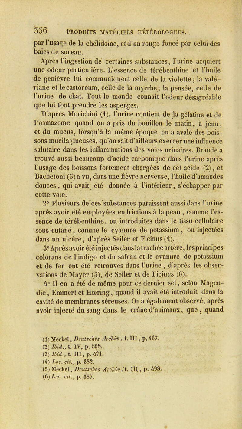 par l'usage de la chélidoine, etd'un rouge foncé par celui des baies de sureau. Après l'ingestion de certaines substances, l'urine acquiert une odeur particulière. L'essence de térébenthine et l'huile de genièvre lui communiquent celle de la violette ; la valé- riane et lecastoreum, celle de la myrrhe; la pensée, celle de l'urine de chat. Tout le monde connaît l'odeur désagréable que lui font prendre les asperges. D'après Morichini (1), l'urine contient de ,1a gélatine et de l'osmazome quand on a pris du bouillon le matin, à jeun, et du mucus, lorsqu'à la même époque on a avalé des bois- sons mucilagineuses, qu'on sait d'ailleurs exercer une influence salutaire dans les inflammations des voies urinaires. Brande a trouvé aussi beaucoup d'acide carbonique dans l'urine après l'usage des boissons fortement chargées de cet acide (2), et Bachetoni (3) a vu, dans une fièvre nerveuse, l'huile d'amandes douces, qui avait été donnée à l'intérieur, s'échapper par celte voie. 2° Plusieurs de ces substances paraissent aussi dans l'urine après avoir été employées en frictions à la peau , comme l'es- sence de térébenthine, ou introduites dans le tissu cellulaire sous-cutané, comme le cyanure de potassium , ou injectées dans un ulcère, d'après Seiler et Ficinus(4). 3° Après avoir été inj ectés dans la trachée artère, les principes colorans de l'indigo et du safran et le cyanure de potassium et de fer ont été retrouvés dans l'urine, d'après les obser- vations de Mayer (5), de Seiler et de Ficinus (6). 4° Il en a été de même pour ce dernier sel, selon Magen- die, Emmertet Hœring, quand il avait été introduit dans la cavité de membranes séreuses. On a également observé, après avoir injecté du sang dans le crâne d'animaux, que, quand (1) Mcckel, Deulsches ÂrcUv, t. III, p. 467. (2) Ibid., t. IV, p. 598. (3) Ibid., t. III, p. kii. (4) Loc. cit., p. 382. (5) Meckel, Deulsches Archivât. III, p. 498. (G) Loc. cit., p. 387.