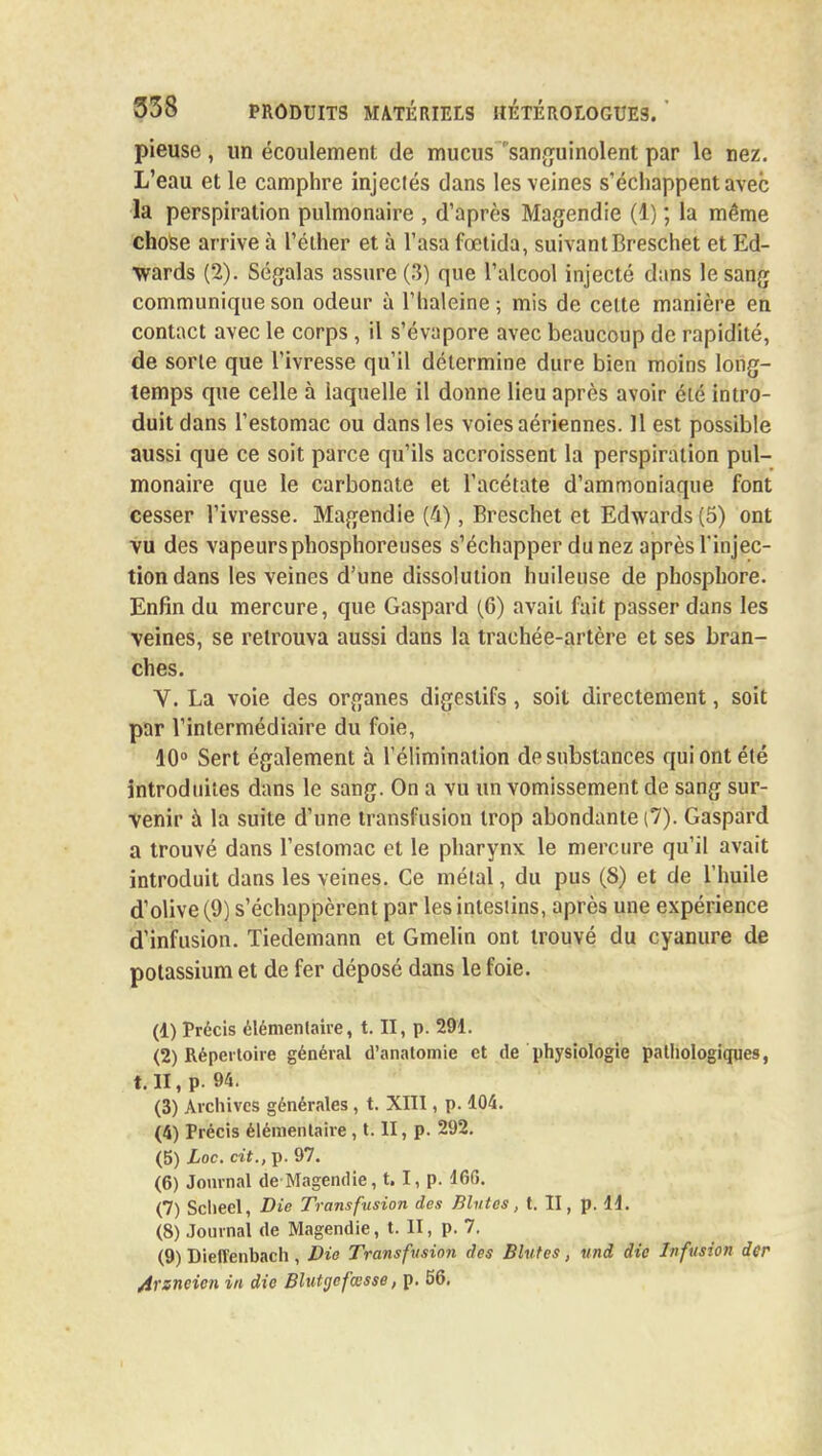 pieuse, un écoulement de mucus'sanguinolent par le nez. L'eau et le camphre injeclés dans les veines s'échappent avec la perspiralion pulmonaire , d'après Magendie (1) ; la même chose arrive à l'éther et à l'asa fœtida, suivant Breschet et Ed- wards (2). Ségalas assure (3) que l'alcool injecté dans le sang communique son odeur à l'haleine; mis de cette manière en contact avec le corps, il s'évapore avec beaucoup de rapidité, de sorte que l'ivresse qu'il détermine dure bien moins long- temps que celle à laquelle il donne lieu après avoir été intro- duit dans l'estomac ou dans les voies aériennes. 11 est possible aussi que ce soit parce qu'ils accroissent la perspiralion pul- monaire que le carbonate et l'acétate d'ammoniaque font cesser l'ivresse. Magendie (4), Breschet et Edwards (5) ont vu des vapeurs phosphoreuses s'échapper du nez après l'injec- tion dans les veines d'une dissolution huileuse de phosphore. Enfin du mercure, que Gaspard (6) avait fait passer dans les veines, se retrouva aussi dans la trachée-artère et ses bran- ches. V. La voie des organes digestifs, soit directement, soit par l'intermédiaire du foie, 10° Sert également à l'élimination de substances qui ont été introduites dans le sang. On a vu un vomissement de sang sur- venir à la suite d'une transfusion trop abondante (7). Gaspard a trouvé dans l'estomac et le pharynx le mercure qu'il avait introduit dans les veines. Ce métal, du pus (8) et de l'huile d'olive (9) s'échappèrent par les intestins, après une expérience d'infusion. Tiedemann et Gmelin ont trouvé du cyanure de potassium et de fer déposé dans le foie. (1) Précis élémentaire, t. II, p. 291. (2) Répertoire général d'anatomie et de physiologie pathologiques, t. II, p. 94. (3) Archives générales , t. XIII, p. 104. (4) Précis élémentaire , t. II, p. 292. (5) Loc. cit., p. 97. (6) Journal de Magendie, t.1, p. 166. (7) Sclieel, Die Transfusion des Blutes, t. II, p. 11. (8) Journal de Magendie, t. II, p. 7. (9) Dielîenbach, Die Transfusion des Blutes, und die Infusion der 4rsneicn in die Blutgefœsse, p. 56.