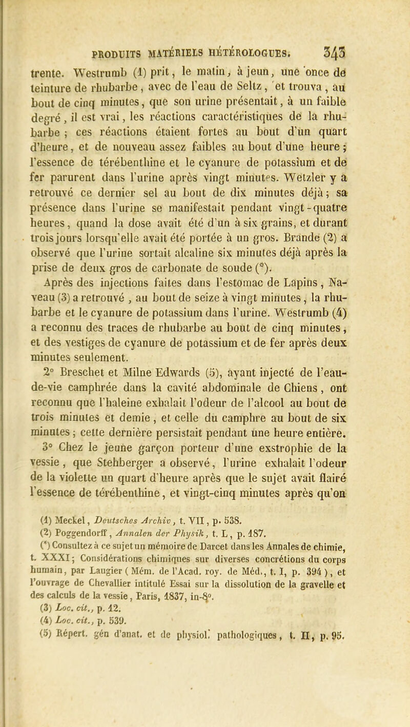 trente. Westrumb (1) prit, le matin, à,jeun, une once de teinture de rhubarbe , avec de l'eau de Seltz, et trouva , au bout de cinq minutes, que son urine présentait, à un faible degré , il est vrai, les réactions caractéristiques de la rhu- barbe ; ces réactions étaient fortes au bout d'un quart d'heure, et de nouveau assez faibles au bout d'une heure ; l'essence de térébenthine et le cyanure de potassium et de fer parurent dans l'urine après vingt minutes. Wetzler y a retrouvé ce dernier sel au bout de dix minutes déjà; sa présence dans l'urine se manifestait pendant vingt-quatre heures, quand la dose avait été d'un à six grains, et durant trois jours lorsqu'elle avait été portée à un gros. Brande (2) a observé que l'urine sortait alcaline six minutes déjà après la prise de deux gros de carbonate de soude (*). Après des injections faites dans l'estomac de Lapins, Na- veau (3) a retrouvé , au bout de seize à vingt minutes, la rhu- barbe et le cyanure de potassium dans l'urine. Westrumb (4) a reconnu des traces de rhubarbe au bout de cinq minutes, et des vestiges de cyanure de potassium et de fer après deux minutes seulement. 2° Breschet et Milne Edwards (5), ayant injecté de l'eau- de-vie camphrée dans la cavité abdominale de Chiens, ont reconnu que l'haleine exhalait l'odeur de l'alcool au bout de trois minutes et demie, et celle du camphre au bout de six minutes ; cette dernière persistait pendant une heure entière. 3° Chez le jeune garçon porteur d'une exstrophie de la vessie , que Stehberger a observé, l'urine exhalait l'odeur de la violette un quart d'heure après que le sujet avait flairé l'essence de térébenthine, et Yingt-cinq minutes après qu'on (1) Meckel, Deutsches Archiv, t. VII, p. 538. (2) Poggendorff, Annalen der Physik, t. L, p. 187. (*) Consultez à ce sujet un mémoire de Darcet dans les Annales de chimie, t. XXXI ; Considérations chimiques sur diverses concrétions du corps humain, par Laugier ( Mém. de l'Acad. roy. de Méd., 1.1, p. 394 ), et l'ouvrage de Chevallier intitulé Essai sur la dissolution de la gravelle et des calculs de la vessie, Paris, 1837, in-§°. (3) Loc. cit., p. 12. (4) Loc. cit., p. 539.