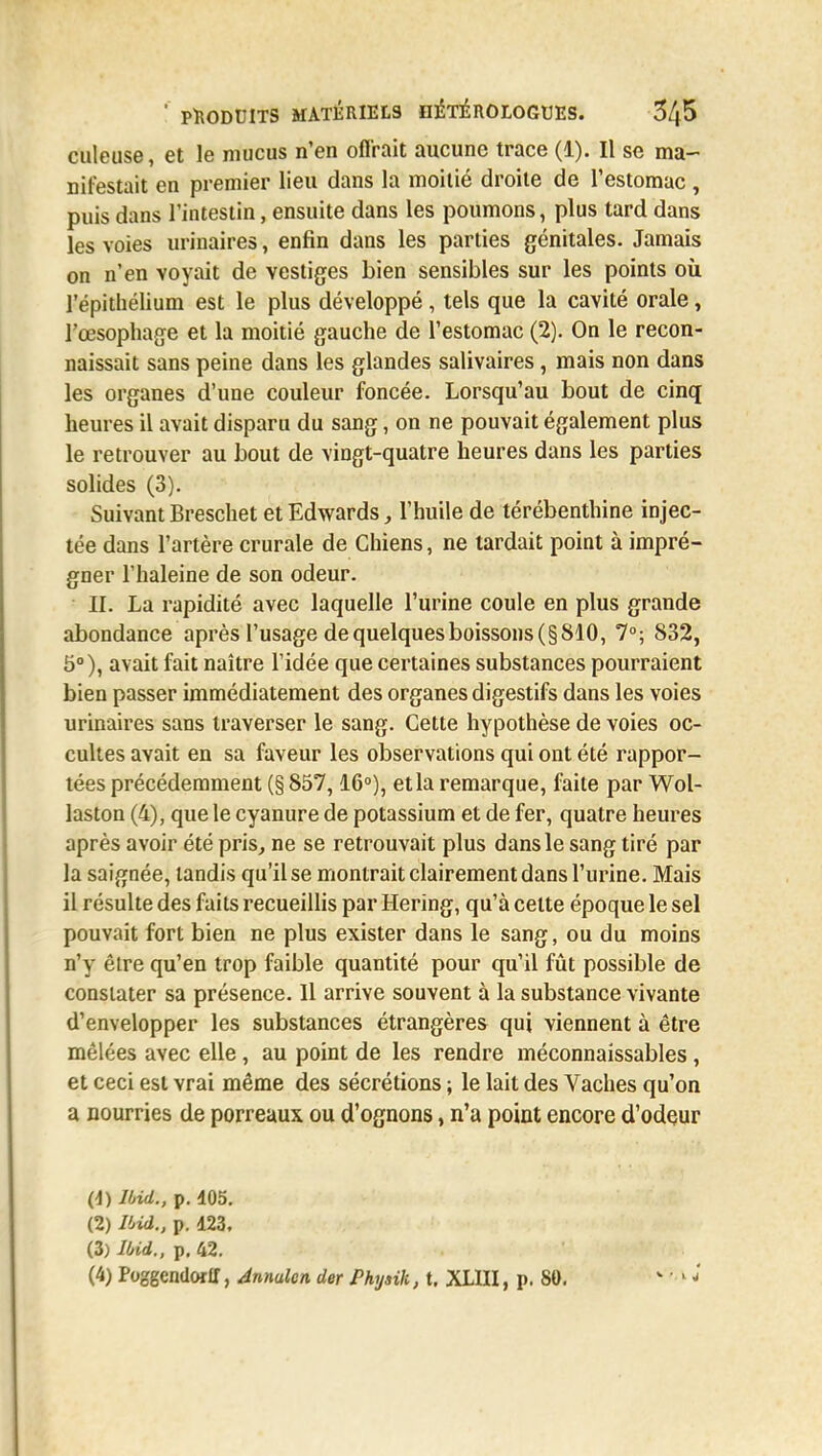 culeuse, et le mucus n'en offrait aucune trace (1). Il se ma- nifestait en premier lieu dans la moitié droite de l'estomac, puis dans l'intestin, ensuite dans les poumons, plus tard dans les voies urinaires, enfin dans les parties génitales. Jamais on n'en voyait de vestiges bien sensibles sur les points où. répithélium est le plus développé, tels que la cavité orale, l'œsophage et la moitié gauche de l'estomac (2). On le recon- naissait sans peine dans les glandes salivaires, mais non dans les organes d'une couleur foncée. Lorsqu'au bout de cinq heures il avait disparu du sang, on ne pouvait également plus le retrouver au bout de vingt-quatre heures dans les parties solides (3). Suivant Breschet et Edwards, l'huile de térébenthine injec- tée dans l'artère crurale de Chiens, ne tardait point à impré- gner l'haleine de son odeur. II. La rapidité avec laquelle l'urine coule en plus grande abondance après l'usage de quelques boissons (§810, 7°; 832, 5°), avait fait naître l'idée que certaines substances pourraient bien passer immédiatement des organes digestifs dans les voies urinaires sans traverser le sang. Cette hypothèse de voies oc- cultes avait en sa faveur les observations qui ont été rappor- tées précédemment (§ 857,16°), et la remarque, faite par Wol- laston (4), que le cyanure de potassium et de fer, quatre heures après avoir été pris, ne se retrouvait plus dans le sang tiré par la saignée, tandis qu'Use montrait clairement dans l'urine. Mais il résulte des faits recueillis par Hering, qu'à celte époque le sel pouvait fort bien ne plus exister dans le sang, ou du moins n'y être qu'en trop faible quantité pour qu'il fût possible de constater sa présence. 11 arrive souvent à la substance vivante d'envelopper les substances étrangères qui viennent à être mêlées avec elle, au point de les rendre méconnaissables , et ceci est vrai même des sécrétions ; le lait des Vaches qu'on a nourries de porreuux ou d'ognons, n'a point encore d'odeur (1) Ibid., p. 405. (2) Ibid., p. 423, (3) Ibid., p. 42. (4) Poggcndorlf, Annulcn der Phyaik, t. XLIII, p. 80. v ' 1 *