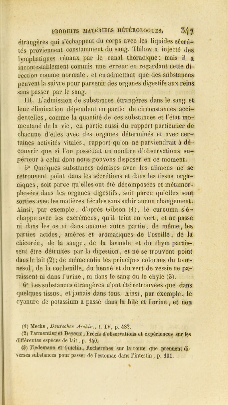 étrangères qui s'échappent du corps avec les liquides sécré- tés proviennent constamment du sang. Thilow a injecté des lymphatiques réuaux par le canal thoracique; mais il a incontestablement commis une erreur en regardant cette di- rection comme normale , et en admettant que des substances peuvent la suivre pour parvenir des organes digestifs aux reins sans passer par le sang. III. L'admission de substances étrangères dans le sang et leur élimination dépendent en partie de circonstances acci- dentelles, comme la quantité de ces substances et l'état mo- mentané de la vie, en partie aussi du rapport particulier de chacune d'elles avec des organes déterminés et avec cer- taines activités vitales, rapport qu'on ne parviendrait à dé- couvrir que si l'on possédait un nombre d'observations su- périeur à celui dont nous pouvons disposer en ce moment. 5° Quelques substances admises avec les alimens ne se retrouvent point dans les sécrétions et dans les tissus orga- niques, soit parce qu'elles ont été décomposées et métamor- phosées dans les organes digestifs, soit parce qu'elles sont sorties avec les matières fécales sans subir aucun changement. Ainsi, par exemple, d'après Gibson (4), le curcuma s'é- chappe avec les excrémens, qu'il teint en vert, et ne passe ni dans les os ni dans aucune autre partie ; de même, les parties acides, amères et aromatiques de l'oseille, de la chicorée, de la sauge, de la lavande et du thym parais- sent être détruites par la digestion, et ne se trouvent point dans le lait (2); de même enfin les principes colorans du tour- nesol , de la cochenille, du henné et du vert de vessie ne pa- raissent ni dans l'urine, ni dans le sang ou le chyle (3). 6° Les substances étrangères n'ont été retrouvées que dans quelques tissus, et jamais dans tous. Ainsi, par exemple, le cyanure de potassium a passé dans la bile et l'urine, et non (1) Mecke, Deutsches Archiv., t. IV, p. 482. (2) Parmentier et Deyeux, Précis d'observations et expériences sur les différentes espèces de lait, p. 440. (3) Tiedemann et Gmelin, Recherches sur la route que prennent di- verses substances pour passer de l'estomac dans l'intestin , p. 101.