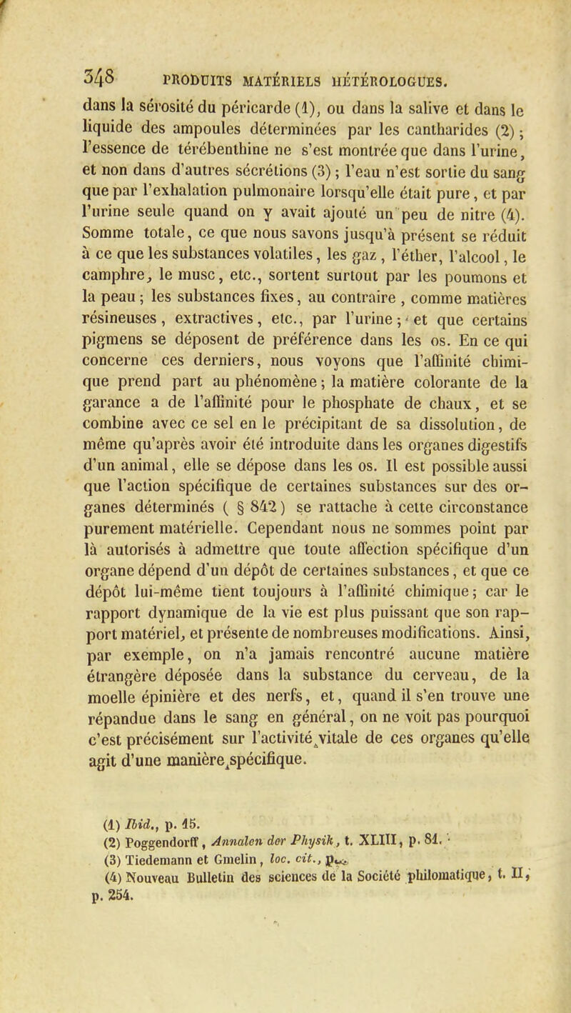 f 348 produits matériels hétérologues. dans la sérosité du péricarde (1), ou dans la salive et dans le liquide des ampoules déterminées par les cantharides (2) ; l'essence de térébenthine ne s'est montrée que dans l'urine, et non dans d'autres sécrétions (3) ; l'eau n'est sortie du sang que par l'exhalation pulmonaire lorsqu'elle était pure, et par l'urine seule quand on y avait ajouté un peu de nitre (4). Somme totale, ce que nous savons jusqu'à présent se réduit à ce que les substances volatiles, les gaz , l'éther, l'alcool, le camphre, le musc, etc., sortent surtout par les poumons et la peau ; les substances fixes, au contraire , comme matières résineuses, extractives, etc., par l'urine; et que certains pigmens se déposent de préférence dans les os. En ce qui concerne ces derniers, nous voyons que l'affinité chimi- que prend part au phénomène ; la matière colorante de la garance a de l'affinité pour le phosphate de chaux, et se combine avec ce sel en le précipitant de sa dissolution, de même qu'après avoir été introduite dans les organes digestifs d'un animal, elle se dépose dans les os. Il est possible aussi que l'action spécifique de certaines substances sur des or- ganes déterminés ( § 842 ) se rattache à cette circonstance purement matérielle. Cependant nous ne sommes point par là autorisés à admettre que toute affection spécifique d'un organe dépend d'un dépôt de certaines substances, et que ce dépôt lui-même tient toujours à l'affinité chimique ; car le rapport dynamique de la vie est plus puissant que son rap- port matériel, et présente de nombreuses modifications. Ainsi, par exemple, on n'a jamais rencontré aucune matière étrangère déposée dans la substance du cerveau, de la moelle épinière et des nerfs, et, quand il s'en trouve une répandue dans le sang en général, on ne voit pas pourquoi c'est précisément sur l'activité jitale de ces organes qu'elle agit d'une manière^spécifique. (1) Ibid., p. 45. (2) Poggendorff, Annalen dor Physik, t. XLIII, p. 81. ■ (3) Tiedemann et Gmelin, loc. cit., p^. (4) Nouveau Bulletin des sciences de la Société pkilomatique, t. II, p. 254.