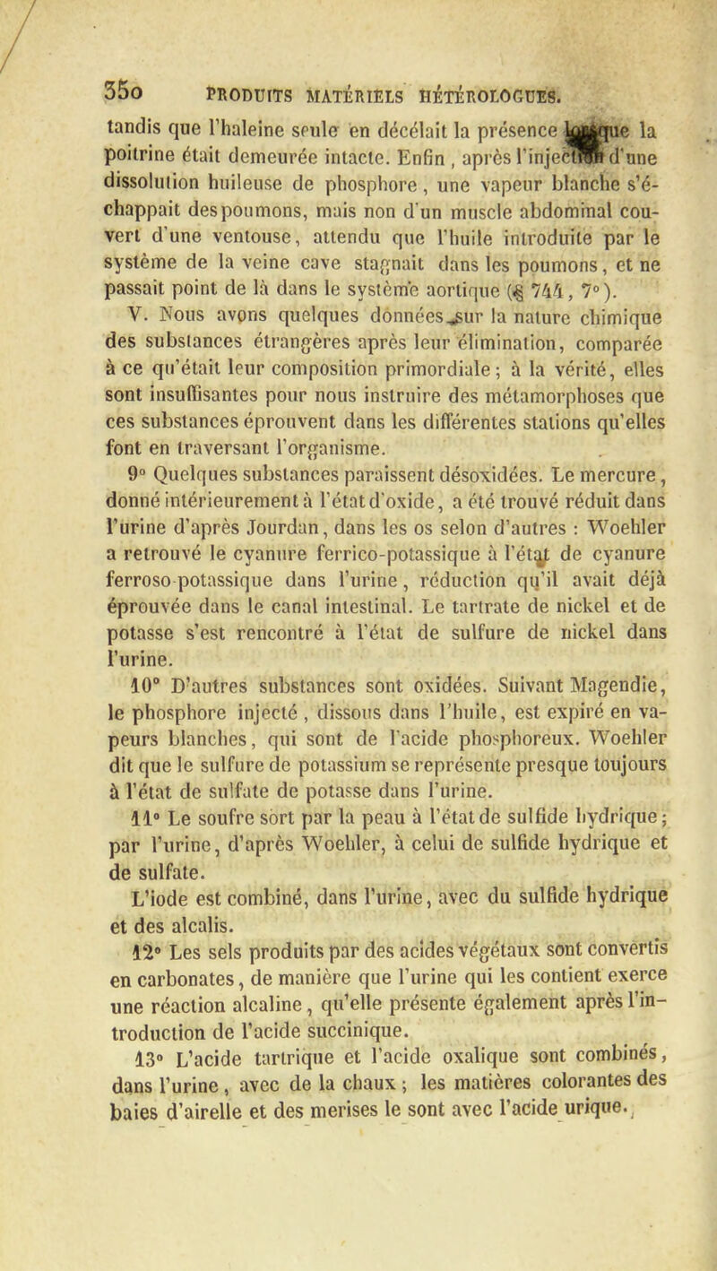 tandis que l'haleine seule en décelait la présence j^jue la poitrine était demeurée intacte. Enfin , après rinjectroi d'une dissolution huileuse de phosphore, une vapeur blanche s'é- chappait des poumons, mais non d'un muscle abdominal cou- vert d'une ventouse, attendu que l'huile introduite par le système de la veine cave stagnait dans les poumons, et ne passait point de là dans le système aortique {% 744, 7°). V. Nous avons quelques données^gur la nature chimique des substances étrangères après leur élimination, comparée à ce qu'était leur composition primordiale; à la vérité, elles sont insuffisantes pour nous instruire des métamorphoses que ces substances éprouvent dans les différentes stations qu'elles font en traversant l'organisme. 9° Quelques substances paraissent désoxidées. Le mercure, donné intérieurement à l'état d'oxide, a été trouvé réduit dans l'urine d'après Jourdan, dans les os selon d'autres : Woehler a retrouvé le cyanure ferrico-potassique à l'éta^ de cyanure ferroso potassique dans l'urine, réduction qu'il avait déjà éprouvée dans le canal intestinal. Le tartrate de nickel et de potasse s'est rencontré à l'état de sulfure de nickel dans l'urine. 10° D'autres substances sont oxidées. Suivant Magendie, le phosphore injecté , dissous dans l'huile, est expiré en va- peurs blanches, qui sont de l'acide phosphoreux. Woehler dit que le sulfure de potassium se représente presque toujours à l'état de sulfate de potasse dans l'urine. 11° Le soufre sort par la peau à l'état de sulfide hydrique; par l'urine, d'après Woehler, à celui de sulfide hydrique et de sulfate. L'iode est combiné, dans l'urine, avec du sulfide hydrique et des alcalis. 42° Les sels produits par des acides végétaux sont convertis en carbonates, de manière que l'urine qui les contient exerce une réaction alcaline, qu'elle présente également après l'in- troduction de l'acide succinique. 13° L'acide tartrique et l'acide oxalique sont combinés, dans l'urine , avec de la chaux ; les matières colorantes des baies d'airelle et des merises le sont avec l'acide urique.