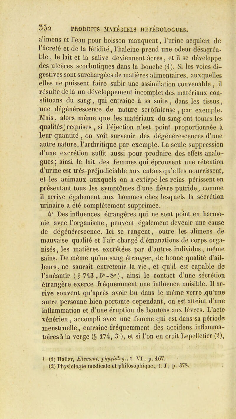 alimens et l'eau pour boisson manquent, l'urine acquiert de l'âcreté et de la fétidité, l'haleine prend une odeur désagréa- ble , le lait et la salive deviennent acres, et il se développe des ulcères scorbutiques dans la bouche (1). Si les voies di- gestives sont surchargées de matières alimentaires, auxquelles elles ne puissent faire subir une assimilation convenable , il résulte de là un développement incomplet des matériaux con- stituai du sang, qui entraîne à sa suite, dans les tissus, une dégénérescence de nature scrofuleuse, par exemple. Mais, alors même que les matériaux du sang ont toutes les qualités^ requises, si l'éjection n'est point proportionnée à leur quantité, on voit survenir des dégénérescences d'une autre nature, l'arthritique par exemple. La seule suppression d'une excrétion suffit aussi pour produire des effets analo- gues; ainsi le lait des femmes qui éprouvent une rétention d'urine est très-préjudiciable aux enfans qu'elles nourrissent, et les animaux auxquels on a extirpé les reins périssent en présentant tous les symptômes d'une fièvre putride, comme il arrive également aux hommes chez lesquels la sécrétion urinaire a été complètement supprimée. 4° Des influences étrangères qui ne sont point en harmo- nie avec l'organisme, peuvent également devenir une cause de dégénérescence. Ici se rangent, outre les alimens de mauvaise qualité et l'air chargé d'émanations de corps orga- nisés, les matières excrétées par d'autres individus, même sains. De même qu'un sang étranger, de bonne qualité d'ail- leurs , ne saurait entretenir la vie, et qu'il est capable de l'anéantir ( § 743 ,66-8° ), ainsi le contact d'une sécrétion étrangère exerce fréquemment une influence nuisible. 11 ar- rive souvent qu'après avoir bu dans le même verre .qu'une autre personne bien portante cependant, on est atteint d'une inflammation et d'une éruption de boutons aux lèvres. L'acte vénérien , accompli avec une femme qui est dans sa période menstruelle, entraîne fréquemment des accidens inflamma- toires à la verge (§ 174, 3°), et si l'on en croit Lepelletier ('2), 1 (1) Haller, Elément, physiolog., t. VI, p. 167. (2) Physiologie médicale et philosophique, t. I, p. 378.