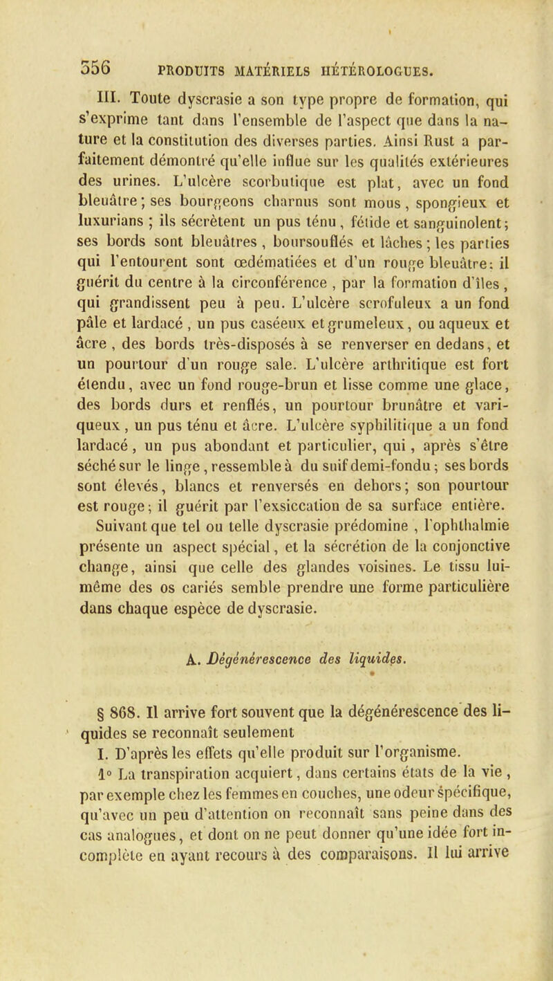 III. Toute dyscrasie a son type propre de formation, qui s'exprime tant dans l'ensemble de l'aspect que dans la na- ture et la constitution des diverses parties. Ainsi Rust a par- faitement démontré qu'elle influe sur les qualités extérieures des urines. L'ulcère scorbutique est plat, avec un fond bleuâtre ; ses bourgeons charnus sont mous, spongieux et luxurians ; ils sécrètent un pus ténu, fétide et sanguinolent; ses bords sont bleuâtres , boursouflés et lâches ; les parties qui l'entourent sont œdématiées et d'un rouge bleuâtre: il guérit du centre à la circonférence , par la formation d'îles, qui grandissent peu à peu. L'ulcère serofuleux a un fond pâle et lardacé , un pus caséeux et grumeleux, ou aqueux et acre , des bords très-disposés à se renverser en dedans, et un pourtour d'un rouge sale. L'ulcère arthritique est fort étendu, avec un fond rouge-brun et lisse comme une glace, des bords durs et renflés, un pourtour brunâtre et vari- queux , un pus ténu et âcre. L'ulcère syphilitique a un fond lardacé, un pus abondant et particulier, qui, après s'être séché sur le linge, ressemble à du suif demi-fondu ; ses bords sont élevés, blancs et renversés en dehors; son pourtour est rouge ; il guérit par l'exsiccation de sa surface entière. Suivant que tel ou telle dyscrasie prédomine , l'ophthalmie présente un aspect spécial, et la sécrétion de la conjonctive change, ainsi que celle des glandes voisines. Le tissu lui- môme des os cariés semble prendre une forme particulière dans chaque espèce de dyscrasie. A. Dégénérescence des liquides. § 868. Il arrive fort souvent que la dégénérescence des li- quides se reconnaît seulement I. D'après les effets qu'elle produit sur l'organisme. 1° La transpiration acquiert, dans certains états de la vie , par exemple chez les femmes en couches, une odeur spécifique, qu'avec un peu d'attention on reconnaît sans peine dans des cas analogues, et dont on ne peut donner qu'une idée fort in- complète en ayant recours à des comparaisons. Il lui arrive