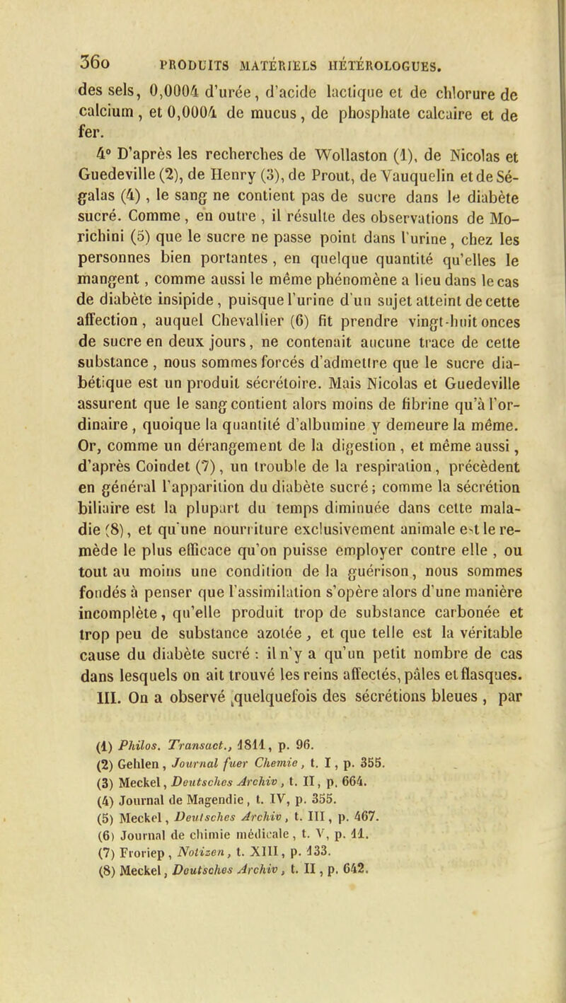 des sels, 0,0004 d'urée, d'acide lactique et de chlorure de calcium , et 0,0004 de mucus, de phosphate calcaire et de fer. 4° D'après les recherches de Wollaston (1), de Nicolas et Guedeville (2), de Henry (3), de Prout, de Vauquclin et de Sé- galas (4), le sang ne contient pas de sucre dans le diabète sucré. Comme , en outre , il résulte des observations de Mo- richini (5) que le sucre ne passe point dans l'urine, chez les personnes bien portantes , en quelque quantité qu'elles le mangent, comme aussi le même phénomène a lieu dans le cas de diabète insipide, puisque l'urine d'un sujet atteint de cette affection, auquel Chevallier (6) fit prendre vingt huit onces de sucre en deux jours, ne contenait aucune trace de celte substance , nous sommes forcés d'admetlre que le sucre dia- bétique est un produit sécrétoire. Mais Nicolas et Guedeville assurent que le sang contient alors moins de fibrine qu'à l'or- dinaire , quoique la quantité d'albumine y demeure la même. Or, comme un dérangement de la digestion, et même aussi, d'après Coindet (7), un trouble de la respiration, précèdent en général l'apparition du diabète sucré; comme la sécrétion biliaire est la plupart du temps diminuée dans cette mala- die (8), et qu'une nourr iture exclusivement animale e-t le re- mède le plus efficace qu'on puisse employer contre elle , ou tout au moins une condition delà guérison, nous sommes fondés à penser que l'assimilation s'opère alors d'une manière incomplète, qu'elle produit trop de substance carbonée et trop peu de substance azotée, et que telle est la véritable cause du diabète sucré : il n'y a qu'un petit nombre de cas dans lesquels on ait trouvé les reins affectés, pâles et flasques. III. On a observé ^quelquefois des sécrétions bleues , par (1) Philos. Transact., 4811, p. 96. (2) Gelilen, Journal fuer Chemie, t. I, p. 355. (3) Meckel, Doutsches Archiv, t. II, p. 664. (4) Journal de Magendie , t. IV, p. 355. (5) Meckel, Veulsches Archiv, t. III, p. 467. (6) Journal de chimie médicale, t. V, p. 11. (7) Froriep, Nolizen, t. XIII, p. 133. (8) Meckel, Doutsches Archiv, t. II, p. 642.