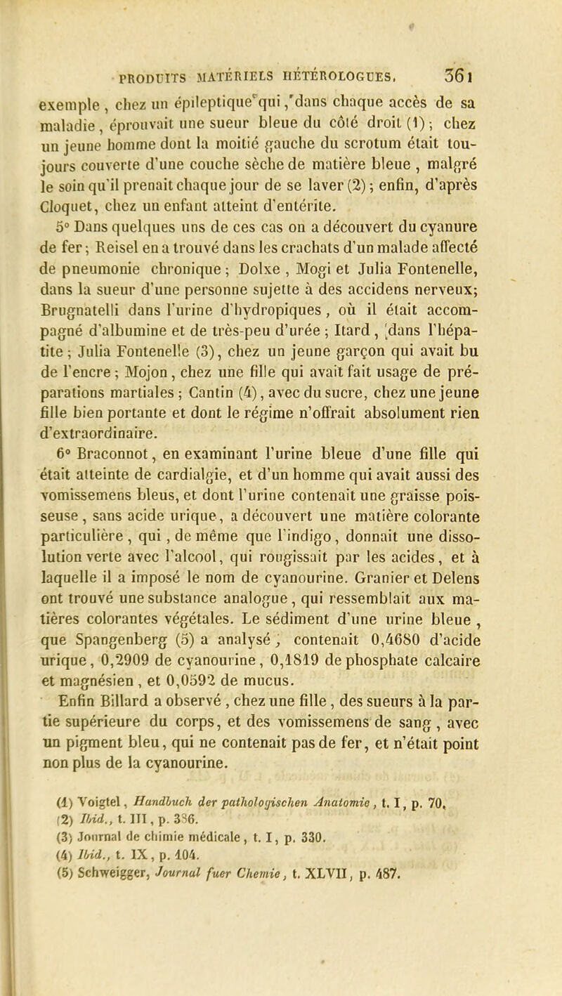 PRODUITS MATÉRIELS IlÉTÉROLOGUES. 361 exemple , chez un épileptiquerqui ,'dans chaque accès de sa maladie, éprouvait une sueur bleue du côté droit (1) -, chez un jeune homme dont la moitié gauche du scrotum était tou- jours couverte d'une couche sèche de matière bleue , malgré le soin qu'il prenait chaque jour de se laver (2) ; enfin, d'après Cloquet, chez un enfant atteint d'entérite. 5° Dans quelques uns de ces cas on a découvert du cyanure de fer ; Reisel en a trouvé dans les crachats d'un malade affecté de pneumonie chronique ; Dolxe , Mogi et Julia Fontenelle, dans la sueur d'une personne sujette à des accidens nerveux; Brugnatelli dans l'urine d'hydropiques, où il était accom- pagné d'albumine et de très-peu d'urée ; Itard, [dans l'hépa- tite ; Julia Fontenelle (3), chez un jeune garçon qui avait bu de l'encre ; Mojon, chez une fille qui avait fait usage de pré- parations martiales; Gantin (4), avec du sucre, chez une jeune fille bien portante et dont le régime n'offrait absolument rien d'extraordinaire. 6° Braconnot, en examinant l'urine bleue d'une fille qui était atteinte de cardialgie, et d'un homme qui avait aussi des vomissemens bleus, et dont l'urine contenait une graisse pois- seuse, sans acide urique, a découvert une matière colorante particulière , qui, de même que l'indigo, donnait une disso- lution verte avec l'alcool, qui rougissait par les acides, et à laquelle il a imposé le nom de cyanourine. Granier et Delens ont trouvé une substance analogue, qui ressemblait aux ma- tières colorantes végétales. Le sédiment d'une urine bleue , que Spangenberg (5) a analysé , contenait 0,4680 d'acide urique, 0,2909 de cyanourine, 0,1819 de phosphate calcaire et magnésien , et 0,0592 de mucus. Enfin Billard a observé , chez une fille, des sueurs à la par- tie supérieure du corps, et des vomissemens de sang, avec un pigment bleu, qui ne contenait pas de fer, et n'était point non plus de la cyanourine. (1) Voigtel, Hundhuch der pathologischen Anaiomio , 1.1, p. 70, (2) Urid., t. III, p. 3%. (3) Journal de chimie médicale, 1.1, p. 330. (4) Ibid., t. IX, p. 104. (5) Schweigger, Journal fuer Chemia, t. XLVII, p. 487.