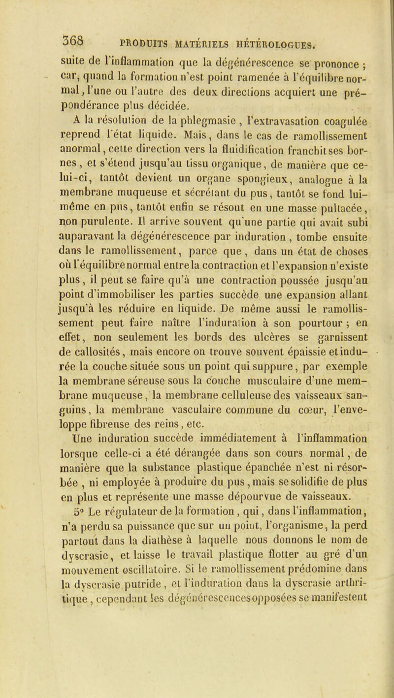 suite de l'inflammation que la dégénérescence se prononce ; car, quand la formation n'est point ramenée à l'équilibre nor- mal, l'une ou l'autre des deux directions acquiert une pré- pondérance plus décidée. A la résolution de la phlegmasie , l'extravasation coagulée reprend l'état liquide. Mais, dans le cas de ramollissement anormal, cette direction vers la fluidificaiion franchit ses bor- nes , et s'étend jusqu'au tissu organique, de manière que ce- lui-ci, tantôt devient un organe spongieux, analogue à la membrane muqueuse et sécrétant du pus, tantôt se fond lui- même en pus, tantôt enfin se résout en une masse pultacée, non purulente. Il arrive souvent qu'une partie qui avait subi auparavant la dégénérescence par induration , tombe ensuite dans le ramollissement, parce que , dans un état de choses où l'équilibre normal entre la contraction et l'expansion n'existe plus, il peut se faire qu'à une contraction poussée jusqu'au point d'immobiliser les parties succède une expansion allant jusqu'à les réduire en liquide. De même aussi le ramollis- sement peut faire naître l'induration à son pourtour ; en effet, non seulement les bords des ulcères se garnissent de callosités, mais encore on trouve souvent épaissie et indu- rée la couche située sous un point qui suppure, par exemple la membrane séreuse sous la couche musculaire d'une mem- brane muqueuse, la membrane celluleusedes vaisseaux san- guins , la membrane vasculaire commune du cœur, l'enve- loppe fibreuse des reins, etc. Une induration succède immédiatement à l'inflammation lorsque celle-ci a été dérangée dans son cours normal, de manière que la substance plastique épanchée n'est ni résor- bée , ni employée à produire du pus, mais se solidifie de plus en plus et représente une masse dépourvue de vaisseaux. 5° Le régulateur de la formation , qui, dans l'inflammation, n'a perdu sa puissance que sur un point, l'organisme, la perd partout dans la diathèse à laquelle nous donnons le nom de dyscrasie, et laisse le travail plastique flotter au gré d'un mouvement oscillatoire. Si le ramollissement prédomine dans la dyscrasie putride, et l'induration dans la dyscrasie arthri- tique , cependant les dégénérescences opposées se manifestent