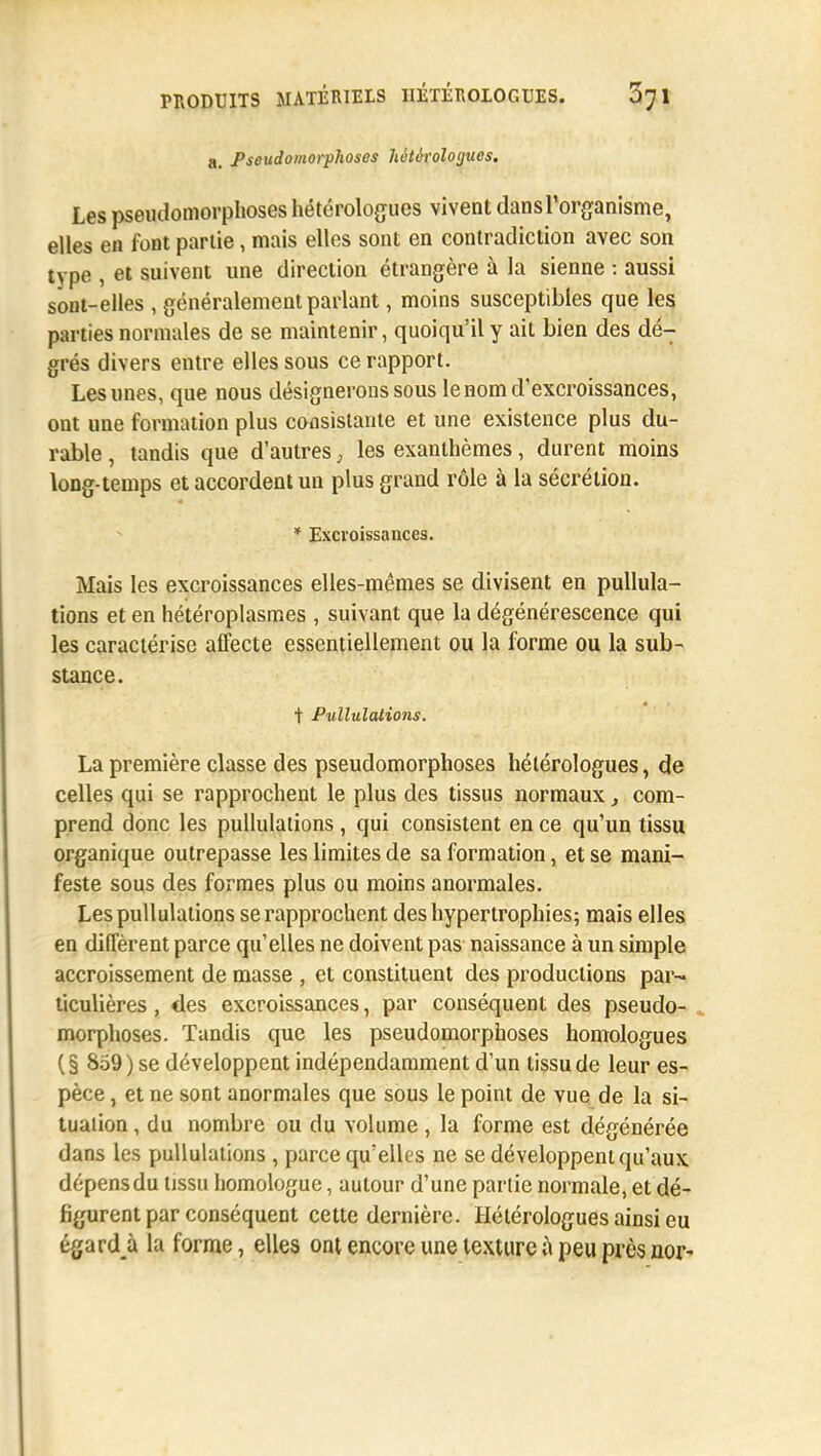 a, Pseudomorphoses hétérologues. Les pseudomorphoses hétérologues vivent dansPorganisme, elles en font partie, mais elles sont en contradiction avec son type , et suivent une direction étrangère à la sienne : aussi sont-elles , généralement parlant, moins susceptibles que les parties normales de se maintenir, quoiqu'il y ait bien des dé- grés divers entre elles sous ce rapport. Les unes, que nous désignerons sous le nom d'excroissances, ont une formation plus consistante et une existence plus du- rable , tandis que d'autres, les exanthèmes, durent moins long-temps et accordent un plus grand rôle à la sécrétion. * Excroissances. Mais les excroissances elles-mêmes se divisent en pullula- tions et en hétéroplasmes , suivant que la dégénérescence qui les caractérise affecte essentiellement ou la forme ou la sub- stance. + Pullulations. La première classe des pseudomorphoses hétérologues, de celles qui se rapprochent le plus des tissus normaux, com- prend donc les pullulations , qui consistent en ce qu'un tissu organique outrepasse les limites de sa formation, et se mani- feste sous des formes plus ou moins anormales. Les pullulations se rapprochent des hypertrophies; mais elles en diffèrent parce qu'elles ne doivent pas naissance à un simple accroissement de masse , et constituent des productions par- ticulières , des excroissances, par conséquent des pseudo- morphoses. Tandis que les pseudomorphoses homologues (§ 859) se développent indépendamment d'un tissu de leur es- pèce , et ne sont anormales que sous le point de vue de la si- tuation , du nombre ou du volume , la forme est dégénérée dans les pullulations , parce qu'elles ne se développent qu'aux dépens du tissu homologue, autour d'une partie normale, et dé- figurent par conséquent cette dernière. Hétérologues ainsi eu égardjx la forme, elles ont encore une texture à peu près nor-