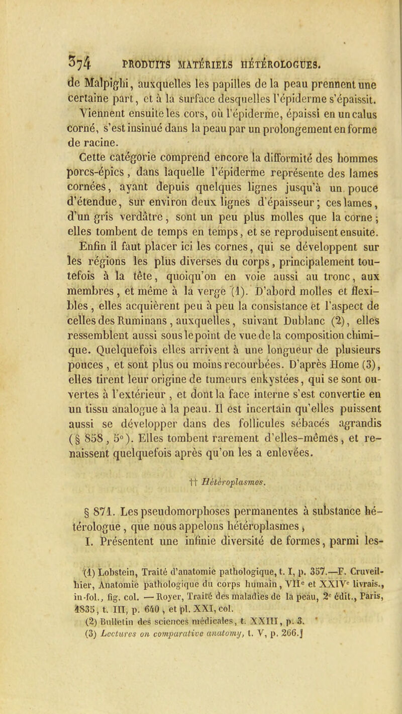 de Malpighi, auxquelles les papilles delà peau prennent une certaine part, et à la surface desquelles l'épidémie s'épaissit. Viennent ensuileles cors, où l'épidémie, épaissi enuncalus corné, s'est insinué dans la peau par un prolongement en forme de racine. Cette catégorie comprend encore la difformité des hommes porcs-épics , dans laquelle Tépiderme représente des lames cornées, ayant depuis quelques lignes jusqu'à un pouce d'étendue, sur environ deux lignes d'épaisseur; ces lames, d'un gris verdâtre, sont un peu plus molles que la corne ; elles tombent de temps en temps, et se reproduisent ensuite. Enfin il faut placer ici les cornes, qui se développent sur les régions les plus diverses du corps, principalement tou- tefois à la tête, quoiqu'on en voie aussi au tronc, aux membres , et même à la verge (1). D'abord molles et flexi- bles , elles acquièrent peu à peu la consistance et l'aspect de celles des Ruminans, auxquelles, suivant Dublanc (2), elles ressemblent aussi sous le point de vue de la composition chimi- que. Quelquefois elles arrivent à une longueur de plusieurs pouces , et sont plus ou moins recourbées. D'après Home (3), elles tirent leur origine de tumeurs enkystées, qui se sont ou- vertes à l'extérieur , et dont la face interne s'est convertie en un tissu analogue à la peau. Il est incertain qu'elles puissent aussi se développer dans des follicules sébacés agrandis (§ 858, 5°). Elles tombent rarement d'elles-mêmes, et re- naissent quelquefois après qu'on les a enlevées. 1t Hètèroplasmes. § 871. Les pseudomorphoses permanentes à substance hé- térologue, que nous appelons hètèroplasmes > I. Présentent une infinie diversité de formes, parmi les- (1) Lobstein, Traité d'anatomie pathologique, 1.1, p. 357.—F. Cruveii- hier, Anatomie pathologique du corps humain, VIIe et XXIVe livrais, in-fol., fig. col. —Royer, Traité des maladies de la peau, 2e édit., Paris 1835} t. HT, p. 640 , et pl. XXI, col. (2) Bulletin des sciences médicales, t. XXIII, p. 3. '