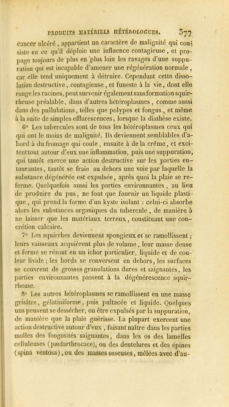 cancer ulcéré , appartient un caractère de malignité qui con\ siste en ce qu'il déploie une influence contagieuse, et pro- page toujours de plus en 'plus loin les ravages d'une suppu- ration qui est incapable d'amener une régénération normale, car elle tend uniquement à détruire. Cependant cette disso- lution destructive, contagieuse, et funeste à la vie, dont elle ronge les racines, peut survenir également sans formation squir- rheuse préalable, dans d'autres hétéroplasmes , comme aussi dans des pullulations, telles que polypes et fongus, et même à la suite de simples efflorescences, lorsque la diathèse existe. 6° Les tubercules sont de tous les hétéroplasmes ceux qui qui ont le moins de malignité. Ils deviennent semblables d'a- bord à du fromage qui coule, ensuite à de la crème, et exci- tenttout autour d'eux une inflammation, puis une suppuration, qui tantôt exerce une action destructive sur les parties en- tourantes, tantôt se fraie au dehors une voie par laquelle la substance dégénérée est expulsée, après quoi la plaie se re- ferme. Quelquefois aussi les parties environnantes , au lieu de produire du pus, ne font que fournir un liquide plasti- que , qui prend la forme d'un kyste isolant : celui-ci absorbe alors les substances organiques du tubercule , de manière à ne laisser que les matériaux terreux, constituant une con- crétion calcaire. 7° Les squirrhes deviennent spongieux et se ramollissent ; leurs vaisseaux acquièrent plus de volume, leur masse dense et ferme se résout en un ichor particulier, liquide et de cou- leur livide ; les bords se renversent en dehors, les surfaces se couvrent de grosses granulations dures et saignantes, les parties environnantes passent à la dégénérescence squir- rheuse. 8° Les autres hétéroplasmes se ramollissent en une masse grisâtre, gélatiniforme, puis pultacée et liquide. Quelques uns peuvent se dessécher, ou être expulsés par la suppuration, de manière que la plaie guérisse. La plupart exercent une action destructive autour d'eux , faisant naître dans les parties molles des fongosités saignantes, dans les os des lamelles colluleuses (peedarthrocace), ou des dentelures et des épines (spina ventosa), ou des masses osseuses, mêlées avec d'au-