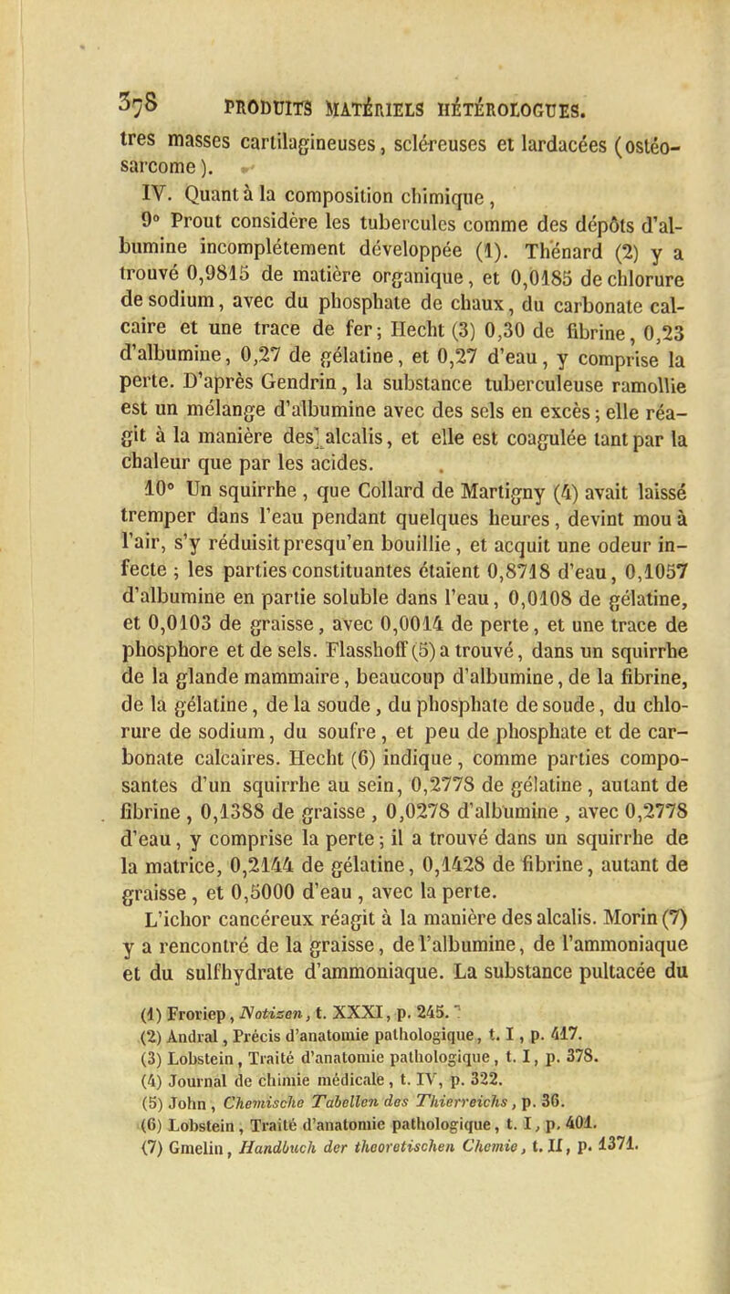 très masses cartilagineuses, scléreuses et lardacées (ostéo- sarcome ). IV. Quant à la composition chimique , 9° Prout considère les tubercules comme des dépôts d'al- bumine incomplètement développée (1). Thenard (2) y a trouvé 0,9815 de matière organique, et 0,0185 de chlorure de sodium, avec du phosphate de chaux, du carbonate cal- caire et une trace de fer; Hecht (3) 0,30 de fibrine, 0,23 d'albumine, 0,27 de gélatine, et 0,27 d'eau, y comprise la perte. D'après Gendrin, la substance tuberculeuse ramollie est un mélange d'albumine avec des sels en excès ; elle réa- git à la manière des] alcalis, et elle est coagulée tant par la chaleur que par les acides. 10° Un squirrhe , que Collard de Martigny (4) avait laissé tremper dans l'eau pendant quelques heures, devint mou à l'air, s'y réduisit presqu'en bouillie , et acquit une odeur in- fecte ; les parties constituantes étaient 0,8718 d'eau, 0,1057 d'albumine en partie soluble dans l'eau, 0,0108 de gélatine, et 0,0103 de graisse, avec 0,0014 de perte, et une trace de phosphore et de sels. Flasshoff(5)atrouvé, dans un squirrhe de la glande mammaire, beaucoup d'albumine, de la fibrine, de la gélatine, de la soude , du phosphate de soude, du chlo- rure de sodium, du soufre, et peu de phosphate et de car- bonate calcaires. Hecht (6) indique , comme parties compo- santes d'un squirrhe au sein, 0,2778 de gélatine , autant de fibrine , 0,1388 de graisse , 0,0278 d'albumine , avec 0,2778 d'eau, y comprise la perte -, il a trouvé dans un squirrhe de la matrice, 0,2144 de gélatine, 0,1428 de fibrine, autant de graisse, et 0,5000 d'eau , avec la perte. L'ichor cancéreux réagit à la manière des alcalis. Morin (7) y a rencontré de la graisse, de l'albumine, de l'ammoniaque et du sulfhydrate d'ammoniaque. La substance pultacée du (1) Froriep, Notizen, t. XXXI, p. 245. ' (2) Àndral, Précis d'anatomie pathologique, 1.1, p. 417. (3) Lobstein, Traité d'anatomie pathologique , t. I, p. 378. (4) Journal de chimie médicale, t. IV, p. 322. (5) John , Chemische Tabellcn des Thierreichs, p. 36. (6) Lobstein , Traite d'anatomie pathologique, t. I, p, 401.