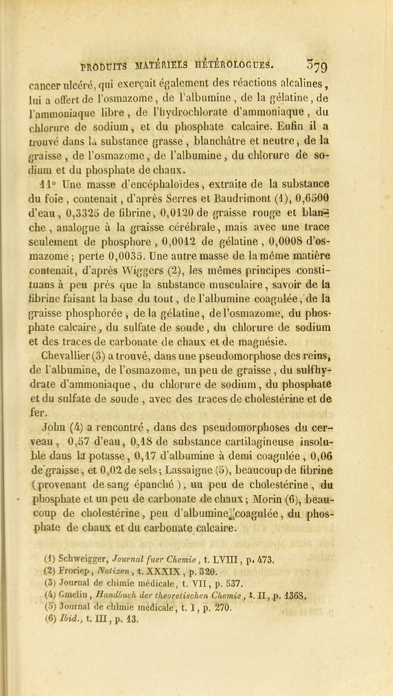 cancer ulcéré, qui exerçait également des réactions alcalines, lui a offert de l'osmazome, de l'albumine , de la gélatine, de l'ammoniaque libre, de l'Iiydrochlorate d'ammoniaque, du chlorure de sodium, et du phosphate calcaire. Eufin il a trouvé dans L substance grasse , blanchâtre et neutre, de la graisse , de l'osmazome, de l'albumine, du chlorure de so- dium et du phosphate de chaux. 41° Une masse d'encéphaloides, extraite de la substance du foie , contenait, d'après Serres et Baudrimont (1), 0,6500 d'eau, 0,3325 de fibrine, 0,0120de graisse rouge et blan= che , analogue à la graisse cérébrale, mais avec une trace seulement de phosphore , 0,0012 de gélatine , 0,0008 d'os- mazome ; perte 0,0035. Une autre masse de la même matière contenait, d'après Wiggers (2), les mêmes principes consti- tuans à peu près que la substance musculaire, savoir de la fibrine faisant la base du tout, de l'albumine coagulée, de la graisse phosphorée , de la gélatine, de l'osmazome, du phos- phate calcaire, du sulfate de soude, du chlorure de sodium et des traces de carbonate de chaux et de magnésie. Chevallier (3) a trouvé, dans une pseudomorphose des reins, de lalbumine, de l'osmazome, un peu de graisse, du sulfhy- drate d'ammoniaque , du chlorure de sodium, du phosphate et du sulfate de soude , avec des traces de cholestérine et de fer. John (4) a rencontré, dans des pseudomorphoses du cer- veau , 0,57 d'eau, 0,18 de substance cartilagineuse insolu- ble dans la potasse, 0,17 d'albumine à demi coagulée, 0,06 dé graisse, et 0,02 de sels ; Lassaigne (5), beaucoup de fibrine ( provenant de sang épanché ), un peu de cholestérine , du phosphate et un peu de carbonate de chaux ; Morin (6), beau- coup de cholestérine, peu d'albumine^coagulée, du phos- phate de chaux et du carbonate calcaire. (1) Schweigger, Journal fucr Chemie, t. LVIII, p. 473. (2) lïoriep, Notizen, t. XXXIX , p. 320. (3) Journal de chimie médicale, t. VII, p. 537. (4) Graelin , Hundùuck der theorelischen Chemie, t. II, p. 136S. (5) Journal de chimie médicale, t. I, p. 270. (6) Ibid., t. IU , p. 13.