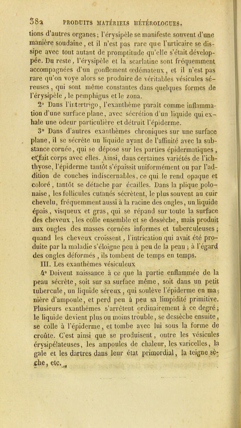 tions d'autres organes; l'érysipèle se manifeste souvent d'une manière soudaine , et il n'est pas rare que l'urticaire se dis- sipe avec tout autant de promptitude qu'elle s'était dévelop- pée. Du reste, l'érysipèle et la scarlatine sont fréquemment accompagnées d'un gonflement œdémateux, et il n'est pas rare qu'on voye alors se produire de véritables vésicules sé- reuses , qui sont même constantes dans quelques formes de l'érysipèle, le pemphigus et le zona. 2° Dans l'intertrigo, l'exanthème paraît comme inflamma- tion d'une surface plane, avec sécrétion d'un liquide qui ex- hale une odeur particulière et détruit l'épiderme. 3° Dans d'autres exanthèmes chroniques sur une surface plane, il se sécrète un liquide ayant de l'affinité avec la sub- stance cornée, qui se dépose sur les parties épidermatiques , eÇfait corps avec elles. Ainsi, dans certaines variétés de l'ich- thyose, l'épiderme tantôt s'épaissit uniformément ou par l'ad- dition de couches indiscernables, ce qui le rend opaque et coloré , tantôt se détache par écailles. Dans la plique polo- naise , les follicules cutanés sécrètent, le plus souvent au cuir chevelu, fréquemment aussi à la racine des ongles, un liquide épais, visqueux et gras, qui se répand sur toute la surface des cheveux , les colle ensemble et se dessèche, mais produit aux ongles des masses cornées informes et tuberculeuses ; quand les cheveux croissent l'intrication qui avait été pro- duite par la maladie s'éloigne peu à peu de la peau ; à l'égard des ongles déformés , ils tombent de temps en temps. III. Les exanthèmes vésiculeux 4° Doivent naissance à ce que la partie enflammée de la peau sécrète, soit sur sa surface même, soit dans un petit tubercule, un liquide séreux, qui soulève l'épiderme en ma< nière d'ampoule, et perd peu à peu sa limpidité primitive. Plusieurs exanthèmes s'arrêtent ordinairement à ce degré ; le liquide devient plus ou moins trouble, se dessèche ensuite, se colle à l'épiderme, et tombe avec lui sous la forme de croûte. C'est ainsi que se produisent, outre les vésicules érysipélateuses, les ampoules de chaleur, les varicelles, la gale et les dartres dans leur état primordial, la teigne sè- che , etc.ja