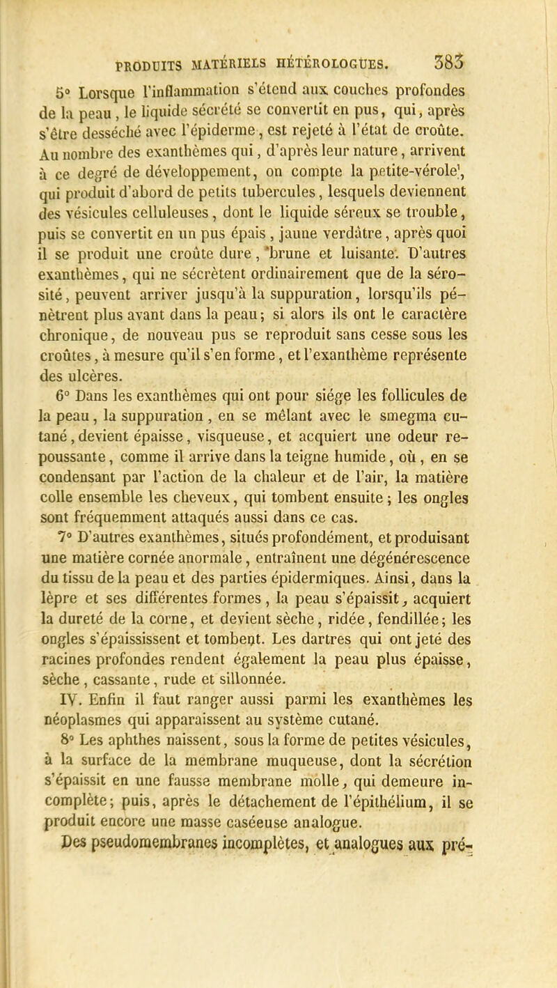 5° Lorsque l'inflammation s'étend aux couches profondes de la peau , le liquide sécrété se convertit en pus, qui, après s'être desséché avec l'épidémie, est rejeté à l'état de croûte. Au nombre des exanthèmes qui, d'après leur nature, arrivent à ce degré de développement, on compte la petite-vérole1, qui produit d'abord de petits tubercules, lesquels deviennent des vésicules celluleuses, dont le liquide séreux se trouble, puis se convertit en un pus épais , jaune verdàtre, après quoi il se produit une croûte dure, brune et luisante. D'autres exanthèmes, qui ne sécrètent ordinairement que de la séro- sité, peuvent arriver jusqu'à la suppuration, lorsqu'ils pé- nètrent plus avant dans la peau; si alors ils ont le caractère chronique, de nouveau pus se reproduit sans cesse sous les croûtes, à mesure qu'il s'en forme, et l'exanthème représente des ulcères. 6° Dans les exanthèmes qui ont pour siège les follicules de la peau, la suppuration , en se mêlant avec le smegma cu- tané , devient épaisse, visqueuse, et acquiert une odeur re- poussante , comme il arrive dans la teigne humide, où, en se condensant par l'action de la chaleur et de l'air, la matière colle ensemble les cheveux, qui tombent ensuite ; les ongles sont fréquemment attaqués aussi dans ce cas. 7° D'autres exanthèmes, situés profondément, et produisant une matière cornée anormale, entraînent une dégénérescence du tissu de la peau et des parties épidermiques. Ainsi, dans la lèpre et ses différentes formes , la peau s'épaissit, acquiert la dureté de la corne, et devient sèche, ridée, fendillée; les ongles s'épaississent et tombent. Les dartres qui ont jeté des racines profondes rendent également la peau plus épaisse, sèche , cassante, rude et sillonnée. IV. Enfin il faut ranger aussi parmi les exanthèmes les néoplasmes qui apparaissent au système cutané. 8° Les aphthes naissent, sous la forme de petites vésicules, à la surface de la membrane muqueuse, dont la sécrétion s'épaissit en une fausse membrane molle, qui demeure in- complète; puis, après le détachement de l'épithélium, il se produit encore une masse caséeuse analogue. Des pseudoraembranes incomplètes, et analogues aux pré-