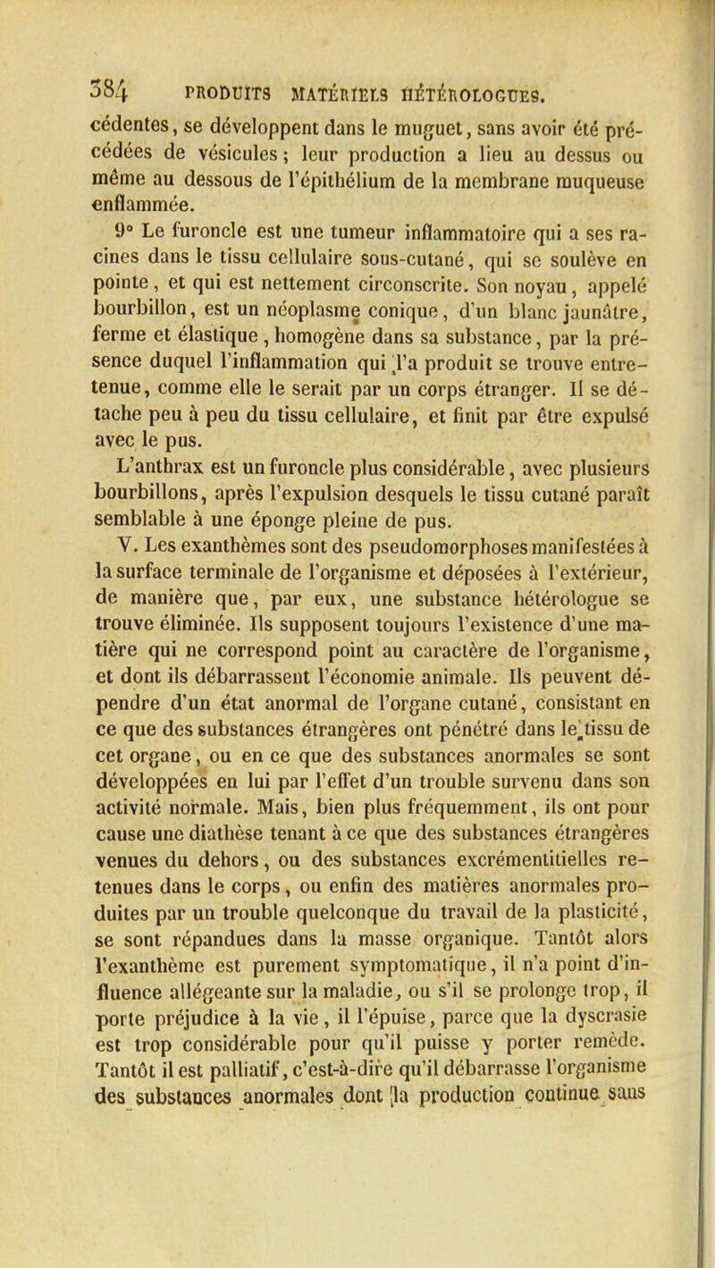 cédentes, se développent dans le muguet, sans avoir été pré- cédées de vésicules ; leur production a lieu au dessus ou même au dessous de l'épiihélium de la membrane muqueuse enflammée. 9° Le furoncle est une tumeur inflammatoire qui a ses ra- cines dans le tissu cellulaire sous-cutané, qui se soulève en pointe, et qui est nettement circonscrite. Son noyau, appelé bourbillon, est un néoplasme conique, d'un blanc jaunâtre, ferme et élastique, homogène dans sa substance, par la pré- sence duquel l'inflammation qui Ta produit se trouve entre- tenue, comme elle le serait par un corps étranger. II se dé- tache peu à peu du tissu cellulaire, et finit par être expulsé avec le pus. L'anthrax est un furoncle plus considérable, avec plusieurs bourbillons, après l'expulsion desquels le tissu cutané paraît semblable à une éponge pleine de pus. V. Les exanthèmes sont des pseudomorphoses manifestées à la surface terminale de l'organisme et déposées à l'extérieur, de manière que, par eux, une substance hétérologue se trouve éliminée. Ils supposent toujours l'existence d'une ma- tière qui ne correspond point au caractère de l'organisme, et dont ils débarrassent l'économie animale. Ils peuvent dé- pendre d'un état anormal de l'organe cutané, consistant en ce que des substances étrangères ont pénétré dans le.tissu de cet organe, ou en ce que des substances anormales se sont développées en lui par l'effet d'un trouble survenu dans son activité normale. Mais, bien plus fréquemment, ils ont pour cause une diathèse tenant à ce que des substances étrangères venues du dehors, ou des substances excrémentitielles re- tenues dans le corps, ou enfin des matières anormales pro- duites par un trouble quelconque du travail de la plasticité, se sont répandues dans la masse organique. Tantôt alors l'exanthème est purement symptomatique, il n'a point d'in- fluence allégeante sur la maladie, ou s'il se prolonge trop, il porte préjudice à la vie, il l'épuisé, parce que la dyscrasie est trop considérable pour qu'il puisse y porter remède. Tantôt il est palliatif, c'est-à-dire qu'il débarrasse l'organisme des substances anormales dont [la production continue sans