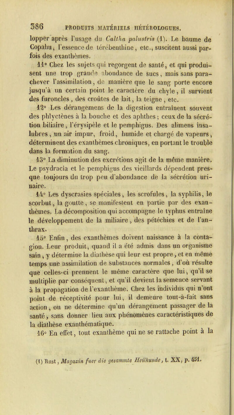 lopper après l'usage du Caltha palustris (1). Le baume de Copahu, l'essence de térébenthine, etc., suscitent aussi par- fois des exanthèmes. 11° Chez les sujets qui regorgent de santé, et qui produi- sent une trop grain' ' hondance de sucs, mais sans para- chever l'assimilation, do manière que le sang porte encore jusqu'à un certain point le caractère du chyle, il survient des furoncles , des croûtes de lait, la teigne , etc. 12° Les dérangemens de la digestion entraînent souvent des phlyctènes à la bouche et des aphthes; ceux de la sécré- tion biliaire, l'érysipèle et le pemphigus. Des alimens insa- lubres , un air impur, froid, humide et chargé de vapeurs, déterminent des exanthèmes chroniques, en portant le trouble dans la formation du sang. 43° La diminution des excrétions agit de la même manière. Le psydracia et le pemphigus des vieillards dépendent pres- que toujours du trop peu d'abondance de la sécrétion uri- naire. 14° Les dyscrasies spéciales, les scrofules, la syphilis, le scorbut, la goutte, se manifestent en partie par des exan- thèmes. La décomposition qui accompagne le typhus entraîne le développement de la miliaire, des pétéchies et de l'an- thrax. 15° Enfin, des exanthèmes doivent naissance à la conta- gion. Leur produit, quand il a été admis dans un organisme sain, y détermine la diathèse qui leur est propre, et en même temps une assimilation de substances normales, d'où résulte que celles-ci prennent le même caractère que lui, qu'il se multiplie par conséquent, et qu'il devient la semence servant à la propagation de l'exanthème. Chez les individus qui n'ont point de réceptivité pour lui, il demeure tout-à-lait sans action, ou ne détermine qu'un dérangement passager de la santé, sans donner lieu aux phénomènes caractéristiques de la diathèse exanthémalique. 16° En elfet, tout exanthème qui ne se rattache point à la (1) Rust, Magasin fuer die yesammte Heilkunde, t. XX, p. 451.