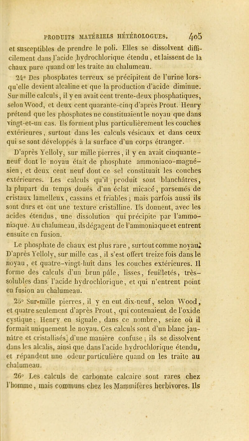 et susceptibles de prendre le poli. Elles se dissolvent diffi- cilement dans l'acide hydrochlorique étendu, et laissent de la chaux pure quand on les traite au chalumeau. 24° Des phosphates terreux se précipitent de l'urine lors- qu'elle devient alcaline et que la production d'acide diminue. Sur mille calculs, il y en avait cent trente-deux phosphatiques, selon Wood, et deux cent quarante-cinq d'après Prout. Henry prétend que les phosphates ne constituaient le noyau que dans vingt-et-un cas. Ils forment plus particulièrement les couches extérieures, surtout dans les calculs vésicaux et dans ceux qui se sont développés à la surface d'un corps étranger. D'après Yelloly, sur mille pierres, il y en avait cinquante- neuf dont le noyau était de phosphate ammoniaco-magné- sien, et deux cent neuf dont ce sel constituait les couches extérieures. Les calculs qu'il ; produit sont blanchâtres, la plupart du temps doués d'un éclat micacé, parsemés de cristaux lamelleux, cassans et friables ; mais parfois aussi ils sont durs et ont une texture cristalline. Ils donnent, avec les acides étendus, une dissolution qui précipite par l'ammo- niaque. Au chalumeau, ilsdégagent de l'ammoniaque et entrent ensuite en fusion. Le phosphate de chaux est plus rare, surtout comme noyaui D'après Yelloly, sur mille cas, il s'est offert treize fois dans le noyau, et quatre-vingt-huit dans les couches extérieures. Il forme des calculs d'un brun pâle, lisses, feuilletés, très- solubles dans' l'acide hydrochlorique, et qui n'entrent point en fusion au chalumeau. 25° Sur«mille pierres, il y en eut dix-neuf, selon Wood, et quatre seulement d'après Prout, qui contenaient de l'oxide cystique ; Henry en signale, dans ce nombre, seize où il formait uniquement le noyau. Ces calculs sont d'un blanc jau- nâtre et cristallisés j d'une manière confuse ; ils se dissolvent dans les alcalis, ainsi que dans l'acide hydrochlorique étendu, et répandent une odeur particulière quand on les traite au chalumeau. 26° Les calculs de carbonate calcaire sont rares chez l'homme, mais communs chez les Mammifères herbivores. Ils