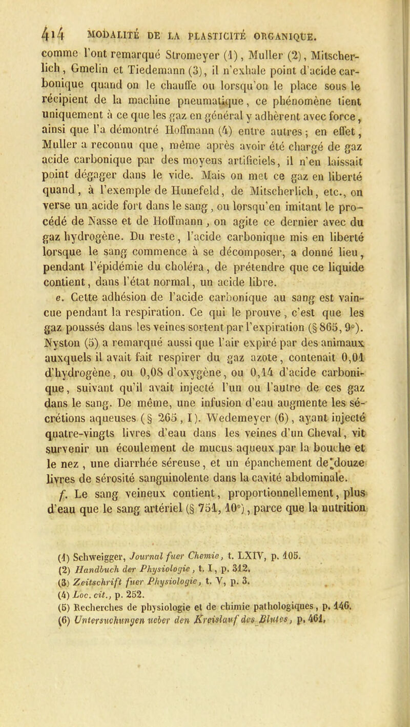 comme l'ont remarqué Slromeyer (1), Muller (2), Mitscher- lich, Gmelin et Tiedemann (3), il n'exhale point d'acide car- bonique quand on le chauffe ou lorsqu'on le place sous le récipient de la machine pneumatique, ce phénomène lient uniquement à ce que les gaz en général y adhèrent avec force, ainsi que l'a démontré Hoffmann (4) entre autres ; en effet, Muller a reconnu que, même après avoir été chargé de gaz acide carbonique par des moyens artificiels, il n'en laissait point dégager dans le vide. Mais on met ce gaz en liberté quand, à l'exemple de Hunefeld, de Mitscherlich, etc., on verse un.acide fort dans le sang, ou lorsqu'en imitant le pro- cédé de Nasse et de Hoffmann , on agite ce dernier avec du gaz hydrogène. Du reste, l'acide carbonique mis en liberté lorsque le sang commence à se décomposer, a donné lieu, pendant l'épidémie du choléra, de prétendre que ce liquide contient, dans l'état normal, un acide libre. e. Celte adhésion de l'acide carbonique au sang est vain- cue pendant la respiration. Ce qui le prouve , c'est que les gaz poussés dans les veines sortent par l'expiration (§865,9°). Nyston (5) a remarqué aussi que l'air expiré par des animaux auxquels il avait fait respirer du gaz azote, contenait 0,01 d'hydrogène, ou 0,08 d'oxygène, ou 0,14 d'acide carboni- que, suivant qu'il avait injecté l'un ou l'autre de ces gaz dans le sang. De même, une infusion d'eau augmente les sé- crétions aqueuses (§ 205, I). Wedemeyer (6), ayant injecté quatre-vingts livres d'eau dans les veines d'un Cheval, vit survenir un écoulement de mucus aqueux par la bouche et le nez , une diarrhée séreuse, et un épanchement de'douze livres de sérosité sanguinolente dans la cavité abdominale. f. Le sang veineux contient, proportionnellement, plus d'eau que le sang artériel (§ 751,10°), parce que la nutrition (1) Schweigger, Journal fuer Chemin, t. LXIV, p. 405. (2) Handbuch der Physiologie , t. I, p. 312. (3) Zeitschrift fuer Physiologie, t. V, p. 3. (4) Loc. cit., p. 252. (5) Recherches de physiologie et de chimie pathologiques, p. 146. (6) Unterswhwyen ucber den Kreislavf des Blutes, p. 461,