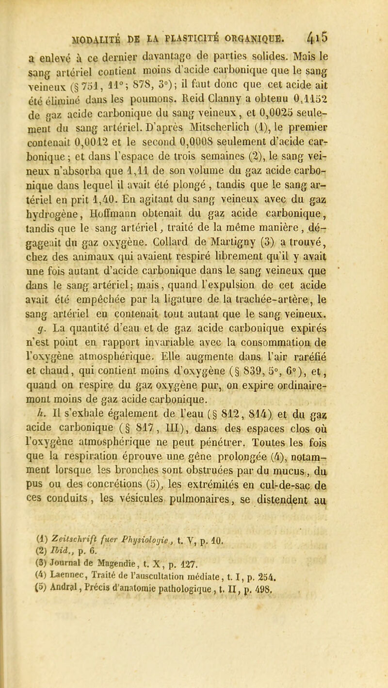 a enlevé à ce dernier davantage de parties solides. Mais le sang artériel contient moins d'acide carbonique que le sang veineux (§ 7oJ, 11°; 878, 3°); il faut donc que cet acide ait été éliminé dans les poumons. Reid Clanny a obtenu 0,1152 de gaz acide carbonique du sang veineux, et 0,0025 seule- ment du sang artériel. D'après Mitscherlich (1), le premier contenait 0,0012 et le second 0,000S seulement d'acide car- bonique ; et dans l'espace de trois semaines (2), le sang vei- neux n'absorba que 1,11 de son volume du gaz acide carbo- nique dans lequel il avait été plongé , tandis que le sang ar- tériel en prit 1,40. En agitant du sang veineux avec du gaz hydrogène, Hoffmann obtenait du gaz acide carbonique, tandis que le sang artériel, traité de la même manière, dé- gageait du gaz oxygène. Collard de Marligny (3) a trouvé, chez des animaux qui avaient respiré librement qu'il y avait une fois autant d'acide carbonique dans le sang veineux que dans le sang artériel; mais, quand l'expulsion de cet acide avait été empêchée par la ligature de la trachée-artère, le sang artériel en contenait tout autant que le sang veineux. g. La quantité d'eau et de gaz acide carbonique expirés n'est point en rapport invariable avec la consommation de l'oxygène atmosphérique. Elle augmente dans l'air raréfié et chaud, qui contient moins d'oxygène (§ 839, 5°, 6°), et, quand on respire du gaz oxygène pur, on expire ordinaire- mont moins de gaz acide carbonique. h. II s'exhale également de l'eau (§ 812, 814) et du gaz acide carbonique (§ 817, III), dans des espaces clos où l'oxygène atmosphérique ne peut pénétrer. Toutes les fois que la respiration éprouve une gêne prolongée (4), notam- ment lorsque les bronches sont obstruées par du mucus, du pus ou des concrétions (5), les extrémités en cul-de-sac de ces conduits , les vésicules pulmonaires, se distendent au (1) Zeitschrift fuer Physiologie, t. V, p. 10. (2) Ihid., p. 6. (3) Journal de Mngendie, t. X, p. 127. (4) Laennec, Traité de l'auscultation médiate, 1.1, p. 254. (5) Andral, Précis d'anntomie pathologique, t. II, p. m.