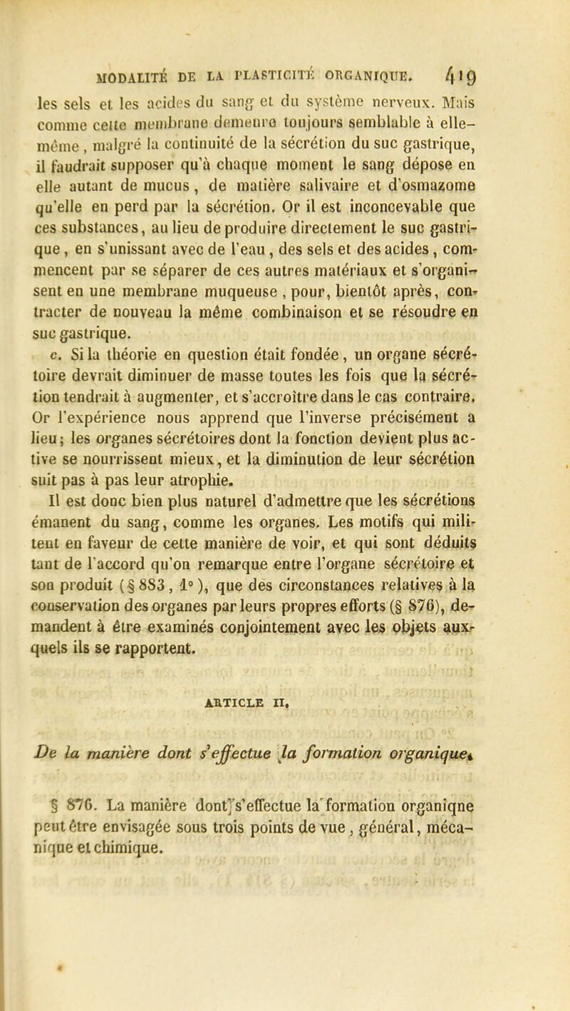 les sels et les acides du sang- et du système nerveux. Mais comme celte membrane demeure- toujours semblable à elle- même , malgré la continuité de la sécrétion du suc gastrique, il faudrait supposer qu'à chaque moment le sang dépose en elle autant de mucus, de matière salivaire et d'osmasome qu'elle en perd par la sécrétion. Or il est inconcevable que ces substances, au lieu de produire directement le suc gastri- que , en s'unissant avec de l'eau, des sels et des acides, com- mencent par se séparer de ces autres matériaux et s'organi- sent en une membrane muqueuse , pour, bientôt après, con^ tracter de nouveau la même combinaison et se résoudre en suc gastrique. c Si la théorie en question était fondée, un organe sécré- toire devrait diminuer de masse toutes les fois que la sécré- tion tendrait à augmenter, et s'accroître dans le cas contraire, Or l'expérience nous apprend que l'inverse précisément a lieu; les organes sécrétoires dont la fonction devient plus ac- tive se nourrissent mieux, et la diminution de leur sécrétion suit pas à pas leur atrophie. Il est donc bien plus naturel d'admettre que les sécrétions émanent du sang, comme les organes. Les motifs qui mili- tent en faveur de cette manière de voir, et qui sont déduits tant de l'accord qu'on remarque entre l'organe sécréloire et son produit (§883 , 1° ), que des circonstances relatives à la conservation des organes parleurs propres efforts (§ 876), de- mandent à être examinés conjointement avec les objets aux- quels ils se rapportent. ARTICLE II, De la manière dont s'effectue la formation organique^ § 876. La manière dont^s'eflectue la formation organiqne peut 6tre envisagée sous trois points de vue, général, méca- nique et chimique.